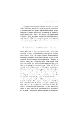 RENOVACIÓN Y CRISIS 219 
Las proyecciones demográficas fueron rebasadas por la reali-dad, 
al tiempo que la multiplicación de medios de comunicación 
y la explosión del conocimiento mostraban un desajuste entre la 
enseñanza escolar y la informal. Por si fuera poco, las medidas de 
emergencia puestas en práctica para habilitar a los maestros dañó 
la calidad. A esto se sumó que el Sindicato Nacional de Trabajadores 
de la Educación (SNTE), convertido en el mayor de América Latina, 
tuviera suficiente tuerza para resistir reformas y convertirse en 
un verdadero lastre. 
EL FRACASO DE UN I N T E N T O DE REFORMA (1964-1970) 
Desde el inicio de su ejercicio como secretario, Agustín Yáñez 
planteó la necesidad de una reforma educativa, pero la discusión 
tardó tanto que fue en 1968 cuando se entregó el resumen en tres 
volúmenes, mismas que pronto quedaron en el olvido. El creci-miento 
de la población había obligado al gobierno a mantener los 
servicios educativos en expansión y crear la telesecundaria, que al 
principio cubrió el área metropolitana y siete estados del centro. 
También se buscó proveer los técnicos que el desarrollo del país 
requería con el establecimiento de 125 escuelas técnicas, entre 
ellas ocho institutos tecnológicos regionales. Una de las medidas 
menos afortunadas fue unificar el horario en todo el territorio 
para poner al país en sintonía con el exterior y dejar a los niños 
del campo libres para las cosechas del verano aunque los urba-nos 
tuvieran clases en medio de los rigores del invierno. 
El sistema político nacido en 1929, en el que el dominio total 
lo ejercía un partido oficial, empezó a mostrar un deterioro hacia 
fines de los años sesenta. El modelo de desarrollo económico que 
hasta entonces había contribuido a la estabilidad estaba des-gastado. 
Diversos factores contribuyeron a la crisis del uniparti-dismo: 
un mayor contacto con el exterior hizo que se sintiera el 
eco de modas y movimientos externos, así como el contagio de la 
 