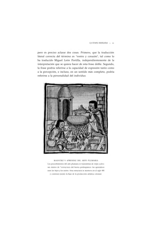 LA ETAPA INDÍGENA ¡ 21 
pero es preciso aclarar dos cosas. Primero, que la traducción 
literal correcta del término es "rostro y corazón", tal como lo 
ha traducido Miguel León Portilla, independientemente de la 
interpretación que se quiera hacer de esta frase doble. Segundo, 
la frase podría referirse a la capacidad de expresión tanto como 
a la percepción, e incluso, en un sentido más completo, podría 
referirse a la personalidad del individuo. 
MAESTRO Y APRENDIZ DEL ARTE PLUMARIA 
Los procedimientos del arto plumaria se transmitían de viejos a jóve-nes 
dentro de ^estructura del barrio prehispánico: los aprendices 
eran los hijos y los nietos. Esta estructura se mantuvo en el siglo XVI 
y continuó siendo la base de la producción artística colonial. 
 