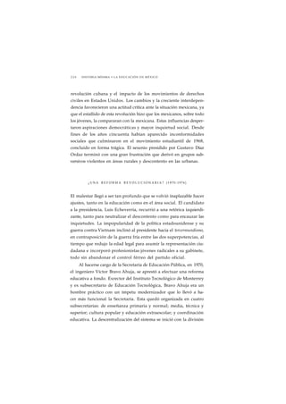 2 2 0 HISTORIA MÍNIMA • LA EDUCACIÓN EN MÉXICO 
revolución cubana y el impacto de los movimientos de derechos 
civiles en Estados Unidos. Los cambios y la creciente interdepen-dencia 
favorecieron una actitud crítica ante la situación mexicana, ya 
que el estallido de esta revolución hizo que los mexicanos, sobre todo 
los jóvenes, la compararan con la mexicana. Estas influencias desper-taron 
aspiraciones democráticas y mayor inquietud social. Desde 
fines de los años cincuenta habían aparecido inconformidades 
sociales que culminaron en el movimiento estudiantil de 1968, 
concluido en forma trágica. El sexenio presidido por Gustavo Díaz 
Ordaz terminó con una gran frustración que derivó en grupos sub-versivos 
violentos en áreas rurales y descontento en las urbanas. 
¿UNA REFORMA REVOLUCIONARIA? (1970-1976) 
El malestar llegó a ser tan profundo que se volvió inaplazable hacer 
ajustes, tanto en la educación como en el área social. El candidato 
a la presidencia, Luis Echeverría, recurrió a una retórica izquierdi-zante, 
tanto para neutralizar el descontento como para encauzar las 
inquietudes. La impopularidad de la política estadounidense y su 
guerra contra Vietnam inclinó al presidente hacia el tercermundismo, 
en contraposición de la guerra fría entre las dos superpotencias, al 
tiempo que redujo la edad legal para asumir la representación ciu-dadana 
e incorporó profesionistas jóvenes radicales a su gabinete, 
todo sin abandonar el control férreo del partido oficial. 
Al hacerse cargo de la Secretaría de Educación Pública, en 1970, 
el ingeniero Víctor Bravo Ahuja, se aprestó a efectuar una reforma 
educativa a fondo. Exrector del Instituto Tecnológico de Monterrey 
y ex subsecretario de Educación Tecnológica, Bravo Ahuja era un 
hombre práctico con un ímpetu modernizador que lo llevó a ha-cer 
más funcional la Secretaría. Esta quedó organizada en cuatro 
subsecretarías: de enseñanza primaria y normal; media, técnica y 
superior; cultura popular y educación extraescolar; y coordinación 
educativa. La descentralización del sistema se inició con la división 
 