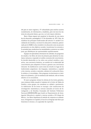 RENOVACIÓN Y CRISIS 221 
del país en nueve regiones y 37 subunidades para resolver asuntos 
escalafonarios, de información y estadística, pero sin tocar las ma-terias 
de educación básica, que era y es la de mayor cobertura. 
Bravo Ahuja empezó por propiciar la discusión de una nueva 
ley de educación, promulgada el 13 de diciembre de 1973. Esta, sin 
modificar los principios tradicionales del artículo 3o, facilitó la re-validación 
de estudios y reconoció la educación a distancia, patroci-nada 
por la UNAM. La ley consideró a la educación como un proceso 
permanente con dos objetivos sociales: transformar la economía y 
la sociedad para modernizar las mentalidades y promover un orden 
justo que distribuyera las oportunidades equitativamente. 
Equipos de especialistas reformaron los métodos, los programas 
de estudio y los libros de texto de primaria para desterrar la ense-ñanza 
rutinaria y responder al cambio constante del conocimiento. 
Se decidió desarrollar en los niños una actitud científica y pro-activa, 
una conciencia histórica, un sentido de la relatividad del 
conocimiento para adaptarlo al futuro y generar una convivencia 
tolerante. Se establecieron cuatro áreas de estudio en lugar de las 
tradicionales asignaturas: dos lenguajes, matemáticas y español 
y dos ciencias, sociales y naturales, además de la educación física, 
la artística y la tecnológica. Este programa revolucionario se intro-dujo 
en la primaria y, por la resistencia del sindicato, sólo en forma 
selectiva en la secundaria. 
El nuevo programa incluyó la reforma de los textos gratuitos, 
cuya existencia había causado el malestar de la Unión de Padres de 
Familia y otros grupos, sin considerar su calidad o pertinencia. 
La elaboración de los textos se encargó a dos instituciones de 
investigación: matemáticas y ciencias naturales al Centro de In-vestigación 
y de Estudios Avanzados del Instituto Politécnico 
Nacional (CINVESTAV-IPN) (que fundó un Departamento de Inves-tigación 
Educativa) y español y ciencias sociales a El Colegio de 
México. Los libros impulsaron el método de conjuntos en matemá-ticas, 
el lingüístico en español y el uso de un lenguaje más llano que 
fomentara la lectura y la capacidad de expresión. 
 