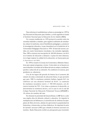 RENOVACIÓN Y CRISIS 225 
Para enfrentar el analfabetismo urbano se promulgó en 1979 la 
Ley Nacional de Educación para Adultos, y al año siguiente se fundó 
el Instituto Nacional para la Educación de los Adultos (INEA). 
Un consejo establecido en 1979 promovió acuerdos entre las 
normales federales y estatales, para regular la admisión de estudian-tes, 
reducir la matrícula, crear el bachillerato pedagógico, y promover 
la investigación educativa, lo que desembocó en la fundación de la 
Universidad Pedagógica Nacional en 1978. Al final del sexenio con-taba 
con cuatro licenciaturas vinculadas a las normales regionales. 
Para 1982 se alcanzó una inscripción de 104 000 alumnos, con 96% 
en el sistema de educación a distancia. A pesar de estos esfuerzos, 
no se logró mejorar la calidad de la educación, en buena parte por 
la dependencia del SNTE. 
En 1978 se fundó el Consejo de Contenidos y Métodos Educa-tivos 
para ajustar programas y textos. Como éstos no se basaron en 
una evaluación, la revisión de los libros de texto se redujo a mutilación, 
parches y reducción de su extensión. No cambiaron en esencia, pero 
perdieron su coherencia. 
Uno de los logros del periodo de Solana fue el aumento del 
número de aulas y alumnado de educación básica, lo que permitió 
que para 1982 la enseñanza primaria hubiera logrado 86% de 
cobertura con una eficiencia terminal de 50.4%. La matrícula 
de enseñanza secundaria creció a 1 500 000 alumnos, con efi-ciencia 
terminal de 70%. Con vistas a promover el desarrollo, se 
descentralizó la enseñanza técnica, con la cual se creó la red del 
Colegio Nacional de Educación Profesional Técnica (CONALEP) y 
18 centros de estudios del mar. 
No obstante la prioridad del desarrollismo, la SEP llevó a cabo 
una amplia obra de difusión cultural y educativa. Se impulsó la 
multiplicación de bibliotecas y la distribución de millones de ejem-plares 
de libros de texto, además de aprovechar la popularidad de 
historietas y fotonovelas con fines didácticos. Se imprimió la serie 
de Episodios mexicanos (1981) que relataba la historia nacional con 
monitos. Radio Educación recibió un presupuesto para transmitir 
 