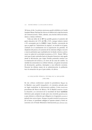 2 2 6 HISTORIA MÍNIMA • LA EDUCACIÓN EN MÉXICO 
24 horas al día. La pintura mexicana quedó exhibida en el recién 
fundado Museo Nacional de Arte en el edificio de la vieja Secretaría 
de Comunicaciones. Hubo, además, una enorme oferta de teatro, 
danza y música sinfónica. 
Toda esa labor de la SEP fue posible gracias al aumento del 
gasto educativo de 2.9% del PIB a 5.2%, aunque todavía menor 
a 8% aconsejado por la UNESCO. López Portillo, convencido de 
que su papel era "administrar la riqueza", se excedió en el gasto, 
confiado en el rendimiento de la exportación de petróleo. El 
desplome del precio y el aumento de los intereses obligó a recurrir 
a nuevos préstamos que cuadriplicaron la deuda externa y provo-caron 
la caída de la actividad económica a 0.6%. Desde 1980 se 
notó que el país caminaba hacia el desastre financiero más agudo 
desde la Revolución, que López Portillo pretendió resolver con 
la estatización de la banca y el cierre de las casas de cambio. La 
medida fue anunciada en su último informe, con graves secuencias 
de devaluación, quiebras, desempleo y una inflación creciente. 
Durante los últimos meses de su administración, la población 
tuvo la sensación de que el país estaba a la deriva. 
LA EDUCACIÓN PÚBLICA, V Í C T I M A DE LA INFLACIÓN 
(1982-1988) 
En tan críticas condiciones asumió la presidencia Miguel de 
la Madrid, cuyo perfil tranquilizó a la iniciativa privada pero 
no logró neutralizar la efervescencia política. Como b u r ó c r a t a 
procedente del Banco de México, De la Madrid conocía a f o n d o 
la situación y se convenció de la necesidad de hacer sacrificios 
dolorosos para preparar al país para una creciente g l o b a l i z a c i ó n 
y para detener la inflación que obligaría en el siguiente s e x e n i o a 
quitarle tres ceros al peso. Aunque no pudo revertir la e s t a t i z a c i ó n 
de la banca, el presidente adelgazó el aparato estatal y firmó un 
convenio con el Fondo Monetario Internacional p a r a o b t e n e r u n a 
 