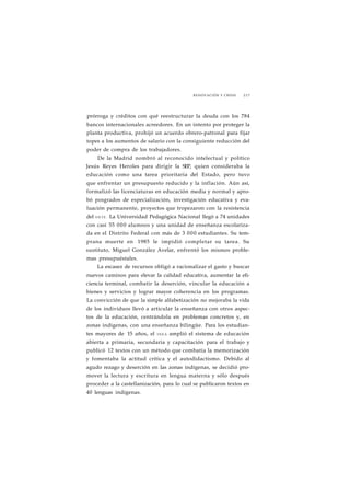 RENOVACIÓN Y CRISIS 227 
prórroga y créditos con qué reestructurar la deuda con los 784 
bancos internacionales acreedores. En un intento por proteger la 
planta productiva, prohijó un acuerdo obrero-patronal para fijar 
topes a los aumentos de salario con la consiguiente reducción del 
poder de compra de los trabajadores. 
De la Madrid nombró al reconocido intelectual y político 
Jesús Reyes Heroles para dirigir la SEP, quien consideraba la 
educación como una tarea prioritaria del Estado, pero tuvo 
que enfrentar un presupuesto reducido y la inflación. Aún así, 
formalizó las licenciaturas en educación media y normal y apro-bó 
posgrados de especialización, investigación educativa y eva-luación 
permanente, proyectos que tropezaron con la resistencia 
del S N T E . La Universidad Pedagógica Nacional llegó a 74 unidades 
con casi 55 000 alumnos y una unidad de enseñanza escolariza-da 
en el Distrito Federal con más de 3 000 estudiantes. Su tem-prana 
muerte en 1985 le impidió completar su tarea. Su 
sustituto, Miguel González Avelar, enfrentó los mismos proble-mas 
presupuéstales. 
La escasez de recursos obligó a racionalizar el gasto y buscar 
nuevos caminos para elevar la calidad educativa, aumentar la efi-ciencia 
terminal, combatir la deserción, vincular la educación a 
bienes y servicios y lograr mayor coherencia en los programas. 
La convicción de que la simple alfabetización no mejoraba la vida 
de los individuos llevó a articular la enseñanza con otros aspec-tos 
de la educación, centrándola en problemas concretos y, en 
zonas indígenas, con una enseñanza bilingüe. Para los estudian-tes 
mayores de 15 años, el INEA amplió el sistema de educación 
abierta a primaria, secundaria y capacitación para el trabajo y 
publicó 12 textos con un método que combatía la memorización 
y fomentaba la actitud crítica y el autodidactismo. Debido al 
agudo rezago y deserción en las zonas indígenas, se decidió pro-mover 
la lectura y escritura en lengua materna y sólo después 
proceder a la castellanización, para lo cual se publicaron textos en 
40 lenguas indígenas. 
 