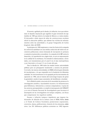 228 HISTORIA MÍNIMA • LA EDUCACIÓN EN MÉXICO 
El sexenio, agobiado por la deuda y la inflación, tuvo que enfren-tarse 
al desastre mayúsculo que significó el gran terremoto de sep-tiembre 
de 1985 que afectó a la ciudad de México y a varios estados. 
El derrumbe o daño mayor de miles de construcciones escolares 
afectó la educación pública, que además fue víctima de enfrenta-mientos 
entre las autoridades y el grupo Vanguardia de Carlos 
Jongitud, líder del SNTE. 
A principios de 1980 empezaron a verse los frutos de la campaña 
de control de natalidad con una módica reducción del índice de cre-cimiento 
poblacional, menor demanda de inscripción en primaria 
y aumento en preescolar y secundaria. La campaña de la SEP contra la 
deserción y la reprobación tuvo algún éxito, no así un mejoramiento 
en la calidad de la enseñanza. Se extendió la telesecundaria a 24 es-tados, 
con transmisiones por el canal 4 en el área metropolitana 
y por Imevisión y el canal 11 en el resto del país. 
Para la década de 1980 todos los estados tenían universidades 
públicas pero un presupuesto insuficiente y carencia de personal. 
Con todo y las nuevas universidades, la UNAM enfrentó gran demanda 
de inscripciones, a lo que respondió con la fundación de diferentes 
unidades. Su funcionamiento se vio aquejado por los movimientos de 
oposición en 1986, ante el intento del rector Jorge Carpizo de quitar 
la gratuidad y anular el pase automático de bachillerato a facultad. 
De la Madrid estaba consciente de la necesidad de promover la 
investigación científica, inyectándole recursos a la infraestructura 
para bibliotecas, laboratorios y costosas computadoras. A pesar de 
las carencias presupuéstales, se amplió el presupuesto del CONACYT 
y se creó el Sistema Nacional de Investigadores para favorecer el 
desempeño de los investigadores de tiempo completo, con becas 
que compensaran los raquíticos sueldos. 
Escasez e inflación tampoco impidieron que órganos tra-dicionales 
de difusión de la cultura como el INAH, Bellas Artes 
y el Fondo de Cultura Económica promovieran exposiciones, 
conciertos, danza, publicaciones, fomento de las artesanías, entre 
otros. Las 351 bibliotecas públicas existentes en 1982 lograron 
 