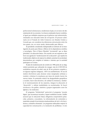 RENOVACIÓN Y CRISIS 231 
perfeccionar la democracia y modernizar al país, en un marco de des-estatización 
de la economía. Los bancos estatizados fueron vendidos, 
al igual que múltiples empresas que el gobierno mal administraba, 
rematadas con marcados tintes de corrupción. El proceso culmi-naría 
con el Tratado de Libre Comercio con Estados Unidos y 
Canadá que, sin considerar las diferencias estructurales entre los 
tres países, era, en cierto modo, desfavorable para México. 
El presidente consideraba indispensable el estímulo de la inves-tigación 
de punta para liberar a México de la dependencia científica 
y tecnológica. Pero el Banco Mundial "recomendó" que se diera 
prioridad a la educación básica. De acuerdo con ese esquema se ela-boró 
una agenda de "modernización de la educación", que repetía los 
tradicionales objetivos de mejorar la calidad, aumentar la escolaridad, 
descentralizar por completo el sistema e intentar que la sociedad 
participara en la tarea. 
El plan de modernización de octubre de 1989 partía de un diag-nóstico 
pesimista que subrayaba los rezagos: más de 4 000 000 de 
analfabetas mayores de edad, más de 20 sin primaria completa y 
en algunas regiones indígenas, 100% de analfabetismo. El uso de 
medios electrónicos para alcanzar zonas marginadas (urbanas y 
rurales) y eliminar la enseñanza por áreas de estudio fueron las 
nuevas metas. Se pretendía reducir las desigualdades geográficas 
y sociales, hacer más eficiente y de calidad la enseñanza, median-te 
el reentrenamiento de los maestros, integrar la educación al 
"desarrollo" y utilizar modalidades no escolarizadas. Se buscó 
involucrar a los padres, maestros y grupos organizados como las 
Iglesias y los sindicatos. 
El programa "Solidaridad" patrocinó el programa "escuela 
digna", que reconstruyó escuelas y reparó mobiliario escolar. Zedillo 
anunció que la educación básica obligatoria comprendería prees-colar, 
primaria y secundaria. La reformulación de contenidos y 
materiales semejó el movimiento estadounidense de back to the basics: 
lectura y aritmética elemental. Los programas subrayaban mejorar la 
capacidad de comunicación y la resolución de problemas. A esto 
 