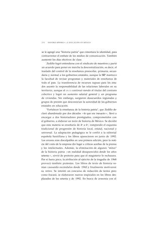 2 3 2 HISTORIA MÍNIMA • LA EDUCACIÓN EN MÉXICO 
se le agregó una "historia patria" que cimentara la identidad, para 
contrarrestar el embate de los medios de comunicación. También 
aumentó los días efectivos de clase. 
Zedillo logró entenderse con el sindicato de maestros y pactó 
un acuerdo para poner en marcha la descentralización, es decir, el 
traslado del control de la enseñanza preescolar, primaria, secun-daria 
y normal a los gobiernos estatales, aunque la SEP mantuvo 
la facultad de revisar programas y materiales de enseñanza de 
todo el país. La transferencia de recursos supuso para los esta-dos 
asumir la responsabilidad de las relaciones laborales en su 
territorio, aunque el S N T E continuó siendo el titular del contrato 
colectivo y logró un aumento salarial general y un programa 
de viviendas. Sin embargo, surgieron desacuerdos regionales y 
grupos de presión que desconocían la autoridad de los gobiernos 
estatales en educación. 
"Fortalecer la enseñanza de la historia patria", que Zedillo de-claró 
abandonada por dos décadas —lo que era inexacto—, llevó a 
encargar a dos historiadores prestigiados, comprometidos con 
el gobierno, a elaborar un texto de historia de México. Se decidió 
que esta materia se enseñaría de 4o a 6o, rompiendo el esquema 
tradicional de progresión de historia local, estatal, nacional y 
universal. La adaptación pedagógica se le confió a la editorial 
española Santillana y los libros aparecieron en junio de 1992. 
Los errores eran disculpables en una primera edición, pero la noti-cia 
del costo de la empresa dio lugar a críticas acerbas de la prensa 
y los intelectuales. Además, la eliminación de algunos "mitos" 
de la historia patria —en realidad desaparecidos desde los años 
setenta—, sirvió de pretexto para que el magisterio lo rechazara. 
Por si fuera poco, la atribución al ejército de la tragedia de 1968 
provocó también protestas. Los libros de texto de historia ve-nían 
causando escándalos desde 1960 y finalmente motivaron 
su retiro. Se intentó un concurso de redacción de textos pero 
como fracasó, se elaboraron nuevos inspirados en los libros des-plazados 
de los setenta y de 1992. En busca de armonía con el 
 