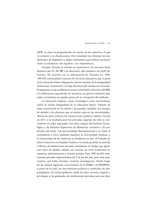 RENOVACIÓN Y CRISIS 233 
SNTE, se puso la programación en manos de los maestros, lo que 
la condenó a la obsolescencia. Otro resultado fue eliminar los fun-damentos 
de lingüística y lógica matemática que habían revolucio-nado 
la enseñanza del español y las matemáticas. 
Aunque durante el sexenio se aumentaron los recursos hasta 
destinar casi 6% del PIR a la educación, ésta mantuvo un perfil de-ficiente. 
De acuerdo con la información de Pescador en 1994, 
100 000 comunidades carecían de servicios educativos que a pesar 
de la educación básica obligatoria, fueron víctimas de la desigualdad 
tradicional, la deserción y la baja eficiencia del sistema en el sureste. 
Se agregaron a este problema la escasa creatividad y eficiencia del INEA 
y la defectuosa capacitación de maestros, ya que los estímulos sala-riales 
no tardaron en quedar presos de la corrupción del sindicato. 
La educación superior, tanto tecnológica como universitaria, 
sufrió la misma desigualdad de la educación básica. Además de 
estar concentrada en la capital y las grandes ciudades, fue incapaz 
de atender a los alumnos que no tenían cupo en las universidades. 
Desde los años ochenta las instituciones públicas habían crecido 
en 4 0% y se multiplicaron las privadas; algunas de elite se con-virtieron 
en redes regionales. Los ocho campus del Instituto Tecno-lógico 
y de Estudios Superiores de Monterrey crecieron a 26 una 
década más tarde. Las universidades Iberoamericana y La Salle se 
extendieron a cinco planteles mientras la Universidad Anáhuac y 
la Universidad de las Américas se dividieron en dos. El Tratado de 
Libre Comercio con Estados Unidos y Canadá permitió la entrada 
a México de instituciones privadas extranjeras, al tiempo que apare-cían 
otras de dudosa calidad con carreras de corte tradicional en 
comercio, administración y ciencias sociales. Para 1995 las 863 insti-tuciones 
privadas representaban 66% de las del país, pero sólo unas 
cuantas, casi todas oficiales, incluían investigación. Desde luego 
las de calidad siguieron concentradas en la UNAM y el CINVESTAV, 
a pesar de lo cual, los movimientos políticos y sindicales las des-prestigiaron. 
El mismo gobierno, desde los años noventa, empezó a 
privilegiar a los graduados de instituciones privadas para sus altos 
 