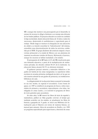 RENOVACIÓN Y CRISIS 235 
SEP y aunque éste mantuvo una preocupación por el desarrollo, la 
escasez de recursos lo obligó a limitarse a un manejo más eficiente 
de los fondos públicos. El proyecto educativo se centró en combatir 
la baja escolaridad, dando educación básica de 12 años a todos los 
mexicanos, desterrando el analfabetismo y capacitando para el 
trabajo. Desde luego se mantuvo la búsqueda de una educación 
de calidad y se intentó consolidar la "federalización" del sistema, 
entendida como descentralización de todos los servicios, comba-tida 
por el SNTE. El grupo disidente del sindicato empezó a hacer 
víctima primaveral a la ciudad de México con sus plantones de 
maestros inconformes venidos de Oaxaca, Michoacán y Guerrero, 
aunque los recursos se habían trasladado a los estados. 
El presupuesto de la SEP bajó a 4.2% del PIB, insuficiente para 
una demanda educativa; a pesar de la multiplicación de institu-ciones 
privadas, las oficiales cubrían 80.2% de la matrícula. La 
educación básica alcanzó 84.5% en eficiencia terminal. 
El gobierno proveyó asesoría y materiales didácticos a los 
padres de familia de las zonas marginadas; se repartieron útiles 
escolares en escuelas primarias multigrado (es decir, en las que un 
solo maestro atiende los seis grados de primaria) y se establecieron 
bibliotecas de aula. 
La obligatoriedad de la educación básica aumentó la demanda 
en sus tres niveles, en especial el secundario. Como forma de 
apoyo, en 1997 se estableció un programa de becas a niños nece-sitados 
de primaria y secundaria, especialmente a las niñas, tan 
relegadas en zonas rurales, y se extendió el programa de libros 
de texto gratuitos para secundaria. 
En estos años, la SEP renovó los libros de texto de español y 
matemáticas, publicó un Atlas geográfico universal, al tiempo que 
mediante acuerdos con los estados, se actualizaron los libros de 
historia y geografía de 3o grado, se inició una Biblioteca de Ac-tualización 
para el Maestro con textos de materias básicas, un 
manual para asesores, libros de secundaria en Braille, y en 1999 
un programa especializado para supervisores y directores de zonas 
 