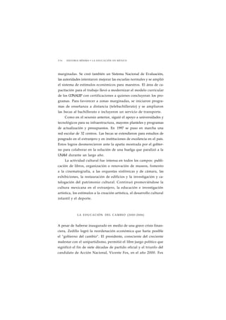 2 3 6 HISTORIA MÍNIMA • LA EDUCACIÓN EN MÉXICO 
marginadas. Se creó también un Sistema Nacional de Evaluación, 
las autoridades intentaron mejorar las escuelas normales y se amplió 
el sistema de estímulos económicos para maestros. El área de ca-pacitación 
para el trabajo llevó a modernizar el modelo curricular 
de los CONALEP con certificaciones a quienes concluyeran los pro-gramas. 
Para favorecer a zonas marginadas, se iniciaron progra-mas 
de enseñanza a distancia (telebachillerato) y se ampliaron 
las becas al bachillerato e incluyeron un servicio de transporte. 
Como en el sexenio anterior, siguió el apoyo a universidades y 
tecnológicos para su infraestructura, mayores planteles y programas 
de actualización y presupuestos. En 1997 se puso en marcha una 
red escolar de 32 centros. Las becas se extendieron para estudios de 
posgrado en el extranjero y en instituciones de excelencia en el país. 
Estos logros desmerecieron ante la apatía mostrada por el gobier-no 
para colaborar en la solución de una huelga que paralizó a la 
UNAM durante un largo año. 
La actividad cultural fue intensa en todos los campos: publi-cación 
de libros, organización o renovación de museos, fomento 
a la cinematografía, a las orquestas sinfónicas y de cámara, las 
exhibiciones, la restauración de edificios y la investigación y ca-talogación 
del patrimonio cultural. Continuó promoviéndose la 
cultura mexicana en el extranjero, la educación e investigación 
artística, los estímulos a la creación artística, el desarrollo cultural 
infantil y el deporte. 
LA EDUCACIÓN DEL CAMBIO (2000-2006) 
A pesar de haberse inaugurado en medio de una grave crisis finan-ciera, 
Zedillo logró la reordenación económica que haría posible 
el "gobierno del cambio". El presidente, consciente del creciente 
malestar con el unipartidismo, permitió el libre juego político que 
significó el fin de siete décadas de partido oficial y el triunfo del 
candidato de Acción Nacional, Vicente Fox, en el año 2000. Fox 
 