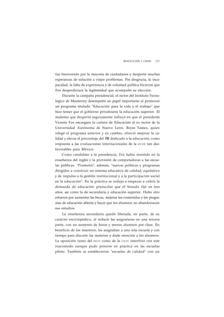 RENOVACIÓN Y CRISIS 237 
fue bienvenido por la mayoría de ciudadanos y despertó muchas 
esperanzas de solución a viejos problemas. Por desgracia, la inca-pacidad, 
la falta de experiencia y de voluntad política hicieron que 
Fox desperdiciara la legitimidad que acompañó su elección. 
Durante la campaña presidencial, el rector del Instituto Tecno-lógico 
de Monterrey desempeñó un papel importante al promover 
un programa titulado "Educación para la vida y el trabajo" que 
hizo temer que el gobierno privatizaría la educación superior. El 
malestar que despertó seguramente influyó en que el presidente 
Vicente Fox encargara la cartera de Educación al ex rector de la 
Universidad Autónoma de Nuevo León, Reyes Tamez, quien 
relegó el programa anterior y en cambio, ofreció mejorar la ca-lidad 
y elevar el porcentaje del PIB dedicado a la educación, como 
respuesta a las evaluaciones internacionales de la OCDE tan des-favorables 
para México. 
Como candidato a la presidencia, Fox había insistido en la 
enseñanza del inglés y la provisión de computadoras a las escue-las 
públicas. "Prometió", además, "nuevas políticas y programas 
dirigidos a construir un sistema educativo de calidad, equitativo 
y de impulso a la gestión institucional y a la participación social 
en la educación". En la práctica se redujo a empezar a cubrir la 
demanda de educación preescolar que el Senado fijó en tres 
años, así como la de secundaria y educación superior. Hubo otro 
esfuerzo por aumentar las becas, mejorar los contenidos y los progra-mas 
de educación abierta y hacer que los alumnos no abandonaran 
sus estudios. 
La enseñanza secundaria quedó liberada, en parte, de su 
carácter enciclopédico, al reducir las asignaturas en una tercera 
parte, con un aumento de horas y menos alumnos por clase. En 
beneficio de los maestros, los asignaban a una sola escuela y con 
tiempo para discutir las materias y darle atención a los alumnos. 
La oposición tanto del SNTE como de la CNTE interfirió con este 
reacomodo aunque pudo ponerse en práctica en las escuelas 
piloto. También se establecieron "escuelas de calidad" con un 
 