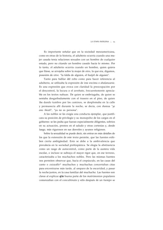 LA ETAPA INDÍGENA ¡ 23 
Es importante señalar que en la sociedad mesoamericana, 
como en otras de la historia, el adulterio ocurría cuando una mu-jer 
casada tenía relaciones sexuales con un hombre de cualquier 
estado, pero no ctiando un hombre casado hacía lo mismo. Por 
lo tanto, el adulterio ocurría cuando un hombre, quien quiera 
que ftiese, se arrojaba sobre la mujer de otro, la que era, digamos, 
posesión de otro: "la falda de alguien, el huípil de alguien". 
Tanto para hablar del robo como para hacer referencia al 
adulterio, se utilizaba la expresión de irse encima o abalanzarse. 
Es una expresión que evoca con claridad la preocupación por 
el descontrol, la locura o el arrebato, frecuentemente aprecia-ble 
en los textos nahuas. De quien se embriagaba, de quien se 
sentaba desgarbadamente con el trasero en el piso, de quien 
iba dando tumbos por los caminos, se desplomaba en la calle 
y permanecía allí durante la noche, se decía, con dureza "ye 
amo tlácatl", "ya no es persona". 
A los nobles se les exigía una conducta ejemplar, que justifi-cara 
su posición de privilegio y su monopolio de los cargos en el 
gobierno: se les pedía que fueran especialmente diligentes, sobrios 
en su actuación, prestos en el saludo y otras cortesías y, desde 
luego, más rigurosos en sus desvelos y ayunos religiosos. 
Sobre la sexualidad se puede decir, sin entrar en más detalles de 
los que la extensión de este texto permite, que las fuentes exhi-ben 
cierta ambigüedad. Esto se debe a la ambivalencia que 
prevalecía en la sociedad prehispánica. Se elogia la abstinencia 
como un rasgo de autocontrol, como parte de la austera vida 
escolar, e incluso se subraya el mayor rigor que, en ese terreno, 
caracterizaba a los muchachos nobles. Pero las mismas fuentes 
nos permiten observar que, hacia el crepúsculo, en las casas del 
canto o cuicacallis^ muchachos y muchachas concertaban citas 
para encontrarse más tarde, al amparo de la oscuridad, y pasar 
la noche juntos, en la casa familiar del muchacho. Las fuentes son 
claras al explicar qLie buena parte de los matrimonios populares 
comenzaban con el concubinato y sólo después de un tiempo se 
 