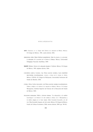 B I B L I O G R A F Í A 
ARCE, Francisco, et. ai, Ensayos sobre historia de la educación en México, México, 
El Colegio de México, 1981, cuarta edición, 2006. 
ARREDONIX) LÓPEZ, María Adelina (compiladora), Entre la primaria y la universidad, 
la educación de la juventud en la historia de México, México, Universidad 
Pedagógica Nacional, Santillana, 2008. 
BAZANT, Milada, Historia de la educación durante el Porfiriato, México, El Colegio 
de México, 1993, séptima edición, 2006. 
CASTAÑEDA GARCIA, Carmen, Luz Elena GALVAN LAFARGA, Lucía MARTÍNEZ 
MOCTEZUMA (coordinadoras), Lecturas y lectores en la historia de México, 
México, CIESAS, El Colegio de Michoacán, Universidad Autónoma del 
Estado de Morelos, 2004. 
CIVERA, Alicia, Carlos ESCALANTE, LUZ Elena GALVÁN LAFARGA (coordinadores), 
Debates y desafios en la historia de la educación en México, México, El Colegio 
Mexiquense, Instituto Superior de Ciencias de la Educación del Estado 
de México, 2002. 
ESCALANTE GONZALBO, Pablo y Antonio RUBIAL, "La educación y el cambio 
tecnológico", en Historia de la vida cotidiana en México, vol. I Mesoaméríca y 
los ámbitos indígenas de la Nueia España, Pablo Escalante Gonzalbo, ed. del 
vol., Pilar Gonzalbo Aizpuru, ed. de la serie, México, El Colegio de México, 
Fondo de Cultura Económica, 2004, tercera edición, 2009, pp. 391-411. 
244 
 