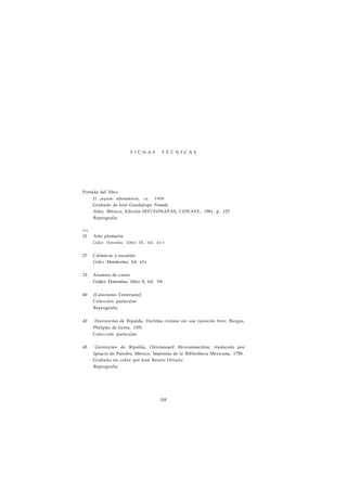 F I C H A S T É C N I C A S 
Portada del libro 
El pequeño adivinadorcito, ca. 1900 
Grabado de José Guadalupe Posada 
Niños, México, Edición SEP/FONAPAS, CONAFE, 1981, p. 123 
Reprografía 
p á g . 
21 Arte plumaria 
Códice Florentino, libro IX, fol. 61 r 
27 Calmécac y escuelas 
Códice Mendocino, fol. 61r 
32 Alumno de canto 
Códice Florentino, libro X, fol. 19r 
40 (Catecismo TesterianoJ 
Colección particular 
Reprografía 
42 Hieronymo de Ripalda, Doctrina cristiana con una exposición breve, Burgos, 
Philippe de Junta, 1591 
Colección particular 
45 Gerónymo de Ripalda, Christianoyotl Mexicanimactiloni, traducido por 
Ignacio de Paredes, México, Imprenta de la Bibliotheca Mexicana, 1758. 
Grabado en cobre por José Benito Ortuño 
Reprografía 
248 
 