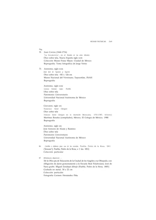 FICHAS TECNICAS 249 
Pág. 
51 Juan Correa (1646-1716) 
"La Geometría", en el Biombo de las artes liberales 
Óleo sobre tela, Nueva España siglo xvm 
Colección Museo Franz Mayer. Ciudad de México 
Reprografía. Toma fotográfica de Jorge Vértiz 
71 Anónimo, siglo xvm 
Juan José de Eguiara y Eguren 
Óleo sobre tela. 192 x 124 cm 
Museo Nacional del Virreinato, Tepozotlán, INAH 
Reprografía 
Anónimo, siglo xvm 
Lorenzo Antonio López Portillo 
Oleo sobre tela 
Patrimonio Universitario 
Universidad Nacional Autónoma de México 
Reprografía 
Giovanni, siglo xix 
Francisco Xavier Clavigero 
Oleo sobre tela 
Francisco Xavier Clavigero en la Ilustración Mexicana, 1731-1787, Alfonso 
Martínez Rosales (compilador), México, El Colegio de México, 1988 
Reprografía 
Anónimo, siglo xix 
José Antonio de Alzate y Ramírez 
Óleo sobre tela 
Patrimonio Universitario 
Universidad Nacional Autónoma de México 
Reprografía 
84 Cartilla o silabario para uso de las escuelas, Puebla, Pedro de la Rosa, 1811 
("Jesuses"], Puebla, Pedro de la Rosa, s. f. lea. 1811) 
Colección particular 
87 (Silabario objetivo) .. 
De la Obra pia de Educación de la Ciudad de los Angeles y su Obispado, con 
obligación de darse gratuitamente a la Escuela Real Palafoxiana. José de 
Nava grabó. Miguel Zendejas dibujó (Puebla, Pedro de la Rosa, 1803| 
Grabado en metal. 30 x 22 cm 
Colección particular 
Fotografía Carmen Hernández Piña 
 