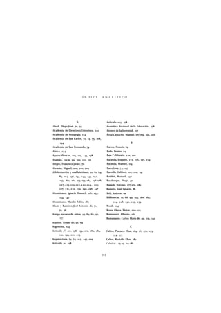 Í N D I C E A N A L Í T I C O 
A 
Abad, Diego José, 70, 93 
Academia de Ciencias y Literatura, 122 
Academia de Pedagogía, 134 
Academia de San Carlos, 72, 74, 75, 108, 
134 
Academia de San Fernando, 74 
África, 234 
Aguascalient es, 109, 125, 143, 198 
Alamán, Lucas, 99, 100, 111, 116 
Alegre, Francisco Javier, 70 
Alemán, Miguel, 200, 201, 209 
Alfabetización y analfabetismo, 12, 61, 64, 
83, 104, 136, 143, 144, 149, 152, 
155, 160, 161, 175 179 183, 196-198, 
207,213,215,218,222,224, 225, 
227, 231, 235, 239, 240, 246, 247 
Altamirano, Ignacio Manuel, 126, 133, 
134, 142 
Altamirano, Manlio Fabio, 182 
Alzate y Ramírez, José Antonio de, 71, 
75, 76 
Amiga, escuela de niñas, 44, 64, 65, 92, 
101 
Aquino, Tomás de, 52, 69 
Argentina, 124 
Articulo 3o, 117, 158, 159, 172, 182, 189, 
191, 199, 201, 205 
Arquitectura, 74, 74, 113, 145, 209 
Articulo 31, 158 
Articulo 123, 178 
Asamblea Nacional de la Educación, 178 
Ateneo de la Juventud, 157 
Ávila Camacho, Manuel, 187-189, 195, 200 
B 
Bacon, Francis, 69 
Bails, Benito, 94 
Baja California, 140, 210 
Baranda, Joaquín, 133, 136, 137, 139 
Baranda, Manuel, 114 
Barcelona, 73, 157 
Barreda, Gabino, 121, 122, 147 
Bartlett, Manuel, 230 
Basalenque, Diego, 47 
Bassols, Narciso, 177-179, 182 
Basurto, José Ignacio, 86 
Bell, Andrew, 90 
Bibliotecas, 12, 68, 99, 153, 160, 162, 
224, 228, 230, 235, 239 
Brasil, 124 
Bravo Ahuja, Víctor, 220-223 
Bremauntz, Alberto, 182 
Bustamante, Carlos María de, 99, 115, 142 
C 
Calles, Plutarco Elias, 165, 167-170, 173, 
175, 177 
Calles, Rodolfo Elias, 182 
Calmécac, 15-19, 25-28 
252 
 