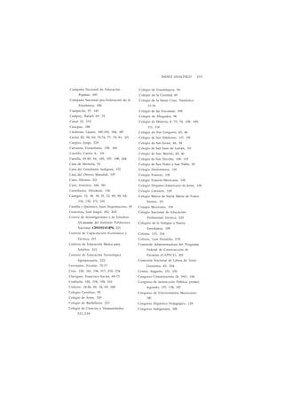 ÍNDICE ANALÍTICO 253 
Campaña Nacional de Educación 
Popular, 183 
Campaña Nacional pro Federación de la 
Enseñanza, 186 
Campeche, 57, 143 
Campoy, Rafael, 69, 70 
Canal 22, 230 
Cara pan, 180 
Cárdenas, Lázaro, 180-182, 184, 187 
Carlos III, 58, 69, 72-74, 77, 79, 81, 121 
Carpizo, Jorge, 228 
Carranza, Venustiano, 158, 160 
Carrillo, Carlos A., 131 
Cartilla, 83-85, 94, 105, 107, 198, 248 
Casa de Moneda, 74 
Casa del Estudiante Indígena, 172 
Casa del Obrero Mundial, 157 
Caso, Alfonso, 211 
Caso, Antonio, 160, 181 
Castellanos, Abraham, 134 
Castigos, 15, 18, 19, 21, 22, 89, 90, 94, 
116, 130, 171, 192 
Castilla y Quintero, Juan Nepomuceno, 95 
Ceniceros, José Angel, 201, 202 
Centro de Investigaciones y de Estudios 
A%-anzadas del Instituto Politécnico 
Nacional (CINVESTAV-IPN), 221 
Centros de Capacitación Económica y 
Técnica, 211 
Centros de Educación Básica para 
Adultos, 222 
Centros de Educación Tecnológica 
Agropecuaria, 222 
Cervantes, Vicente, 75-77 
Cine, 150, 161, 196, 217, 230, 236 
Clavigero, Francisco Xavier, 69-72 
Coahuila, 140, 154, 156, 210 
Códices, 14-20, 28, 34, 69, 248 
Colegio Carolino, 95 
Colegio de Artes, 120 
Colegio de Bachilleres, 223 
Colegio de Ciencias y Humanidades, 
2 2 3 , 2 3 8 
Colegio de Guadalajara, 54 
Colegio de la Caridad, 65 
Colegio de la Santa Cruz, Tlatelolco, 
33-36 
Colegio de las Vizcaínas, 109 
Colegio de Abogados, 96 
Colegio de Minería, 8, 72, 76, 108, 109, 
111, 114 
Colegio de San Gregorio, 45, 46 
Colegio de San Ildefonso, 117, 151 
Colegio de San Javier, 46, 54 
Colegio de San Juan de Letrán, 111 
Colegio de San Martín, 45, 46 
Colegio de San Nicolás, 108, 115 
Colegio de San Pedro y San Pablo, 55 
Colegio Desfontaine, 118 
Colegio Francés, 118 
Colegio Francés-Mexicano, 118 
Colegio Hispano-Americano de Jesús, 118 
Colegio Literario, 120 
Colegio Mayor de Santa María de Todos 
Santos, 111 
Colegio Mexicano, 118 
Colegio Nacional de Educación 
Profesional Técnica, 225 
Colegios de la Antigua y Nueva 
Enseñanza, 109 
Colima, 133, 154 
Colosio, Luis Donaldo, 230 
Comisión Administradora del Programa 
Federal de Construcción de 
Escuelas (CAPFCE), 201 
Comisión Nacional de Libros de Texto 
Gratuitos, 82, 204 
Comte, Augusto, 121, 122 
Congreso Constituyente de 1917, 156 
Congreso de Instrucción Pública, primer, 
segundo, 137, 138, 147 
Congreso de Universitarios Mexicanos, 
181 
Congreso Higiénico Pedagógico, 129 
Congreso Indigenista, 185 
 