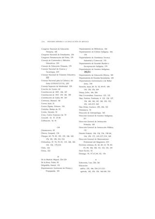 2 5 4 HISTORIA MÍNIMA • LA EDUCACIÓN EN MÉXICO 
Congreso Nacional de Educación 
Primaria, 142 
Congreso Nacional de Estudiantes, 150 
Congreso Panamericano del Niño, 179 
Consejo de Contenidos y Métodos 
Educativos, 225 
Consejo de Educación Primaría, 179 
Consejo Nacional de Ciencia y 
Tecnología, 223 
Consejo Nacional de Fomento Educativo, 
222 
Consejo Nacional para la Cultura y las 
Artes (CONACULTA), 229 
Consejo Superior de Salubridad, 129 
Concilio de Trento, 60 
Constitución de 1857, 106, 127 
Constitución de 1917, 159, 181, 199 
Constitución de Cádiz, 89, 103 
Contreras, Manuel, 141 
Correa, Juan, 51 
Correa Zapata, Dolores, 134 
Córdoba, Matías de, 83 
Cortés, Hernán, 32 
Croix, Carlos Francisco de, 70 
Cuicacalli, 15, 17, 23-28 
Culhuacán, 14, 16 
CH 
Chamacuero, 85 
Chávez, Ezequiel, 134 
Chiapas, 60, 79, 82, 103, 125, 140, 142, 
174, 181, 198, 210, 234 
Chihuahua, 57, 70, 78, 83, 133, 140, 143, 
152, 156, 178,210 
Chile, 124 
China, 222 
D 
De la Madrid, Miguel, 226-229 
De la Rosa, Pedro, 92 
Delgadillo, Daniel, 131 
Departamento Autónomo de Prensa y 
Propaganda, 183 
Departamento de Bibliotecas, 160 
Departamento de Cultura Indígena, 164, 
170 
Departamento de Enseñanza Técnica, 
Industrial y Comercial, 170 
Departamento de Escuelas Rurales e 
Incorporación Indígena, 170 
Departamento de Asuntos Indígenas, 
180,211 
Departamento de Educación Obrera, 185 
Departamento de Escuelas Secundarias, 169 
Departamento Universitario y de Bellas 
Artes, 159 
Derecho, leyes, 49, 51, 52, 95-97, 109, 
110, 150, 176, 209 
Dewey, John, 166, 206 
Díaz Covarrubias, Francisco, 123, 125 
Díaz, Porfirio, Porfiriato, 9, 122, 124, 127, 
134, 140, 145, 147, 149, 152, 153, 
155, 169,215, 245 
Díaz Ordaz, Gustavo, 205, 206, 221 
Dinamarca, 76 
Dirección de Antropología, 165 
Dirección General de Asuntos Indígenas, 
211 
Dirección General de Instrucción 
Primaria, 105 
Dirección General de Instrucción Pública, 
112 
Distrito Federal, 104, 134, 136, 138-141, 
154, 159, 173, 185,227,239, 249 
Dirección General de Mejoramiento 
Profesional del Magisterio, 223 
Doctrina cristiana, 41, 44, 48, 63, 78, 80, 
83, 89, 104, 106, 111, 112, 116, 118 
Duns Escoto, 52 
Durango, 55, 57,67,80, 82, 136 
E 
Echeverría, Luis, 220, 241 
Educación: 
acti%'a, 152, 166, 206,213,221 
agrícola, 145, 150, 156. 166-168, 210 
 