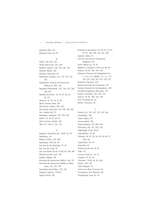 2 6 0 HISTORIA MÍNIMA • L A EDUCACIÓN EN MÉXICO 
Quintana Roo, 211 
Quiroga, Vasco de, 59 
R 
Radio, 196, 207, 223 
Radio Educación, 225, 229 
Ramírez, Ignacio, 144, 118, 120, 126 
Pamírez, Rafael, 144 
Ramírez, Salvadora, 85 
Rébsamen, Enrique, 132, 133, 137, 141, 
142 
Reglamento General de Instrucción 
Pública de 1821, 104 
República Restaurada, 122, 124, 127, 145, 
146, 247 
Ripalda, Jerónimo, 16, 41, 42, 44, 45, 
56, 92 
Retórica, 29, 30, 34, 51, 95 
Reyes Heroles, Jesús, 227 
Revolución cubana, 204, 220 
Revolución mexicana, 147, 188, 191, 204 
Río, Andrés del, 78 
Rodríguez, Abelardo, 175, 178, 180 
Roma, 39, 55, 67, 69, 93 
Ruiz Corrines, Adolfo, 201 
Ruiz, Dr. Luis E., 133, 134 
S 
Sahagún, Bernardino de, 18-20, 22, 30 
Salamanca, 83 
Salazar, Othón, 203, 204 
Samaniego, Félix de, 86 
San José de los Naturales, 33, 47 
San Luis de la Paz, 55 
San Luis Potosí, 54, 65, 70, 82, 83, 140, 198 
Sánchez Pontón, Luis, 189 
Schultz, Miguel, 141 
Secretaria de Instrucción Pública, 140, 176 
Secretaría de Instrucción Pública y Bellas 
Artes, 143, 150. 159 
Secundaria para Niñas, 133, 134 
Segundo Imperio, 119-121 
Seguro Social, 218 
Seminarios diocesanos, 59, 60, 62, 71, 81, 
95, 97, 108, 109, 113, 125, 148 
Septién, Pedro, 93 
Servicio Nacional de Promotores 
Indígenas, 211 
Sessé, Martin de, 75, 76 
Sigüenza y Góngora, Carlos de, 68, 69 
Sinaloa, 70,82, 140, 143, 156 
Sindicato Nacional de Trabajadores de 
la Educación (SNTE), 196, 214, 219, 
225, 227, 228, 230, 232, 235, 237 
Sindicato Petrolero, 230 
Sistema Nacional de Evaluación, 235 
Sistema Nacional de Investigadores, 228 
Sociedad Eugenésica Mexicana, 179 
Solana, Fernando, 224, 225, 230 
Sonora, 70, 82, 109, 143, 156, 
Soto, Domingo de, 52 
Suárez, Francisco, 52 
T 
Tabasco, 82, 125, 157, 174, 182, 164 
Tamaulipas, 198 
Tamez, Reyes, 237 
Teatro guiñol, 196 
Telesecundaria, 219, 224, 228 
Televisión, 207, 217, 223, 230 
Telpochcalli, 15-20, 25-28 
Tenochtitlan, 14, 29 
Teología, 34, 51, 52, 56, 59, 69, 96, 97, 
108, 144 
Tepotzotlán, 45, 46 
Tepoztlán, 80 
Testera, Jacobo de, 40, 42 
Tejas, 111 
Texcoco, Tetzcoco, 14, 16 
Tiripetío 33, 47, 59 
Tlatelolco, 33-35, 44, 85, 206 
Toluca, 109, 149 
Tolsá, Manuel, 74 
Torio de la Riva, Torcuato, 94 
Torreblanca, José Mariano, 88 
Torquemada, Juan de, 36 
 