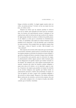 LA ETAPA INDÍGENA ¡ 25 
Ltiego se declara con júbilo: "se dignó regalar nuestro señor un 
collar, una pluma preciosa". Es decir, no fue una mujer sino una 
joya, un valioso varón. 
Después de indicar que las mujeres pasaban la infancia 
cerca de su madre, para aprender las tareas que les correspon-dían, 
las fuentes son especialmente escasas y ambiguas en las 
explicaciones sobre la instrucción de tipo escolar de las mujeres. 
En algún pasaje referente al calmécac se habla de la posible presen-cia 
de mtijeres y se dice que se convertirían en cihuatlamacazque, 
es decir, en sacerdotisas. Esta especie de calmécac femenino corres-pondería 
con la ichpuchcalli, o casa cié doncellas, que se menciona 
en varias ocasiones. Otros pasajes dicen que algunas mujeres iban 
"ompa teopan', o bien al "calpulco", es decir, "allá al templo", a la 
"casa comunal". 
Del conjunto de los textos sobre educación que encontramos 
en las fuentes coloniales, puede sacarse la conclusión de que algu-nas 
mujeres pasaban un periodo de reclusión en ciertos templos, y 
que allí se ocupaban de barrer, encender el fuego y hacer ofrendas. 
Ni el autosacrificio por punción, para la extracción de sangre, 
ni adiestramiento militar alguno parecen haber formado parte 
de las obligaciones de aquellas mujeres que estaban recluidas en 
los templos. En cualquier caso, estas mujeres enclaustradas eran 
minoría, mientras que todos los hombres estaban obligados a 
pasar unos años en el calmécac o en la telpochcalli, según su esta-tus. 
Al parecer, las mujeres que pasaban un tiempo de reclusión 
en los recintos religiosos eran aquellas que habían tenido un 
padecimiento perinatal y habían sido prometidas al templo: en 
caso de lograrse, de sanar y seguir vivas, quedaban obligadas a 
dar servicios en dicho templo. Respecto a los valores reforzados 
Por la institución de reclusión y servicio de las mujeres, hay uno 
priva sobre cualquier otro: a la mujer se le pide, más enfáti-camente 
que al hombre, humildad. 
 