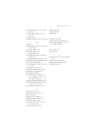 ÍNDICE ANALÍTICO 261 
Torres Bodet, Jaime, 195, 196, 199, 203, 
204, 218 
Torres Quintero, Gregorio, 131, 133, 
141, 155 
Tovar, Juan de, 46 
Tratado de Libre Comercio, 231, 233, 234 
u 
UNESCO, 2 2 6 
Unidad nacional, 115, 165, 187, 188, 191, 
199, 201, 245 
Universidad Anáhuac, 233 
Universidad Autónoma de 
Aguascalientes, 223 
Universidad Autónoma de la Ciudad de 
México, 238 
Universidad Autónoma de Nuet> León, 237 
Universidad Autónoma Metropolitana, 223 
Universidad de Guadalajara, 97 
Universidad de México, 101, 108, 110-112, 
119, 144 
Universidad de Salamanca, 50 
Universidad Iberoamericana, 209, 233 
Universidad de Lis Américas, 233 
Universidad La Salle, 233 
Universidad Nacional Autónoma de 
México (UNAM), 110, 2 0 8 , 214, 221, 
223, 228, 233, 236, 239 
Universidad Pedagógica Nacional, 225, 227 
Universidad Real y Pontificia de México, 
37, 38, 52, 53, 59, 71,97 
Útiles escolares, 90, 94, 95, 121, 140 
V 
Valladolid, 55, 65, 70, 96 
Véjar Vázquez, Octavio, 190, 195 
Velasco, Luis de, 35 
Velázquez de León, Joaquín, 77 
Velázquez González, Antonio, 74 
Vera Estaño!, Jorge, 143, 156 
Veracruz, 54, 55, 70, 80, 82, 131, 140, 
157, 174, 181, 182, 
Veracruz, Alonso de la, 33, 50 
Veytia, Mariano, 96 
Vietnam, 220, 222 
Villa Alta, 80 
X 
Xochimilco, 16, 80, 171 
Ximénez de la Cueva, Juan José, 86 
Ximenoy Planes, Rafael, 74, 118, 133, 
143, 154, 157, 174 
Y 
Yánez, Agustín, 219 
Yucatán, 67, 82 
Z 
Zacatecas, 55, 82, 83, 105, 109, 140, 148, 
198 
Zedillo, Ernesto, 230-234, 236 
Zendejas, Miguel Jerónimo, 86, 88 
Zumárraga, Juan de, 33 
 