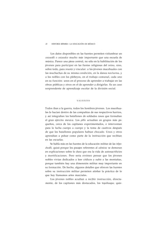 28 HISTORIA MÍNIMA • LA EDUCACIÓN EN MÉXICO 
Los datos disponibles en las fuentes permiten vislumbrar un 
cuicacalli o cuicacalco mucho más importante que una escuela de 
música. Parece una pieza central, no sólo en la habilitación de los 
jóvenes para participar en las fiestas religiosas del reino, sino, 
sobre todo, para reunir y vincular: a los jóvenes macehuales con 
las muchachas de su misma condición, en la danza nocturna, y 
a los nobles con los plebeyos, en el trabajo comunal, cada uno 
en su función: unos en el proceso de aprender a trabajar en las 
obras públicas y otros en el de aprender a dirigirlas. Es un caso 
sorprendente de aprendizaje escolar de la división social. 
VALIENTES 
Todos iban a la guerra, todos los hombres jóvenes. Los macehua-les 
lo hacían dentro de las compañías de sus respectivos barrios, 
y así integraban los batallones de soldados rasos que formaban 
el gran ejército mexica. Los pillis actuaban en grupos más pe-queños, 
cerca de los capitanes experimentados, e intervenían 
para la lucha cuerpo a cuerpo y la toma de cautivos después 
de que los batallones populares habían chocado. Unos y otros 
aprendían a pelear como parte de la instrucción que recibían 
en las escuelas. 
Se habla más en las fuentes de la educación militar de las telpo-chcalli, 
quizá porque los pasajes referentes al calmécac se demoran 
en explicaciones sobre lo dura que era la vida de autosacrificios 
y mortificaciones. Pero sería erróneo pensar que los jóvenes 
nobles vivían dedicados a leer códices y subir a las montañas, 
porque también hay una dimensión militar muy importante en 
su formación. De hecho, algunos detalles que ofrecen las fuentes 
sobre su instrucción militar permiten atisbar la práctica de lo 
que hoy llamamos artes marciales. 
Los jóvenes nobles acudían a recibir instrucción, directa-mente, 
de los capitanes más destacados, los tequihuaque, quie- 
 
