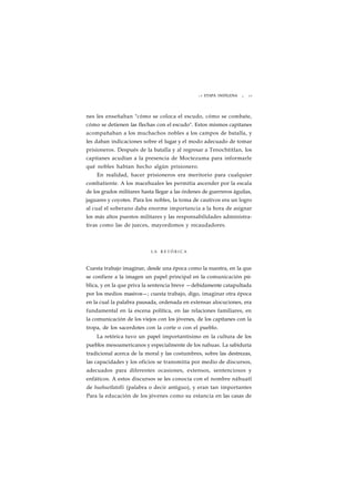 L A ETAPA INDÍGENA ¡ 29 
nes les enseñaban "cómo se coloca el escudo, cómo se combate, 
cómo se detienen las flechas con el escudo". Estos mismos capitanes 
acompañaban a los muchachos nobles a los campos de batalla, y 
les daban indicaciones sobre el lugar y el modo adecuado de tomar 
prisioneros. Después de la batalla y al regresar a Tenochtitlan, los 
capitanes acudían a la presencia de Moctezuma para informarle 
qué nobles habían hecho algún prisionero. 
En realidad, hacer prisioneros era meritorio para cualquier 
combatiente. A los macehuales les permitía ascender por la escala 
de los grados militares hasta llegar a las órdenes de guerreros águilas, 
jaguares y coyotes. Para los nobles, la toma de cautivos era un logro 
al cual el soberano daba enorme importancia a la hora de asignar 
los más altos puestos militares y las responsabilidades administra-tivas 
como las de jueces, mayordomos y recaudadores. 
LA R E T Ó R I C A 
Cuesta trabajo imaginar, desde una época como la nuestra, en la que 
se confiere a la imagen un papel principal en la comunicación pú-blica, 
y en la que priva la sentencia breve —debidamente catapultada 
por los medios masivos—; cuesta trabajo, digo, imaginar otra época 
en la cual la palabra pausada, ordenada en extensas alocuciones, era 
fundamental en la escena política, en las relaciones familiares, en 
la comunicación de los viejos con los jóvenes, de los capitanes con la 
tropa, de los sacerdotes con la corte o con el pueblo. 
La retórica tuvo un papel importantísimo en la cultura de los 
pueblos mesoamericanos y especialmente de los nahuas. La sabiduría 
tradicional acerca de la moral y las costumbres, sobre las destrezas, 
las capacidades y los oficios se transmitía por medio de discursos, 
adecuados para diferentes ocasiones, extensos, sentenciosos y 
enfáticos. A estos discursos se les conocía con el nombre náhuatl 
de huehuetlatolli (palabra o decir antiguo), y eran tan importantes 
Para la educación de los jóvenes como su estancia en las casas de 
 