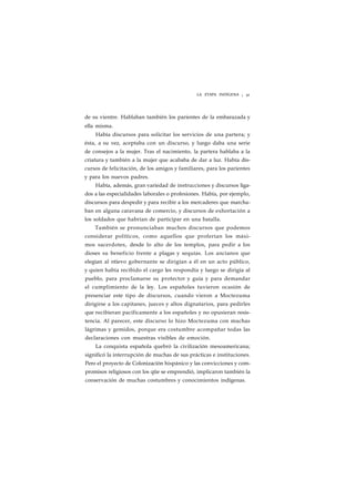 LA ETAPA INDÍGENA ¡ 32 
de su vientre. Hablaban también los parientes de la embarazada y 
ella misma. 
Había discursos para solicitar los servicios de una partera; y 
ésta, a su vez, aceptaba con un discurso, y luego daba una serie 
de consejos a la mujer. Tras el nacimiento, la partera hablaba a la 
criatura y también a la mujer que acababa de dar a luz. Había dis-cursos 
de felicitación, de los amigos y familiares, para los parientes 
y para los nuevos padres. 
Había, además, gran variedad de instrucciones y discursos liga-dos 
a las especialidades laborales o profesiones. Había, por ejemplo, 
discursos para despedir y para recibir a los mercaderes que marcha-ban 
en alguna caravana de comercio, y discursos de exhortación a 
los soldados que habrían de participar en una batalla. 
También se pronunciaban muchos discursos que podemos 
considerar políticos, como aquellos que proferían los máxi-mos 
sacerdotes, desde lo alto de los templos, para pedir a los 
dioses su beneficio frente a plagas y sequías. Los ancianos que 
elegían al ntievo gobernante se dirigían a él en un acto público, 
y quien había recibido el cargo les respondía y luego se dirigía al 
pueblo, para proclamarse su protector y guía y para demandar 
el cumplimiento de la ley. Los españoles tuvieron ocasión de 
presenciar este tipo de discursos, cuando vieron a Moctezuma 
dirigirse a los capitanes, jueces y altos dignatarios, para pedirles 
que recibieran pacíficamente a los españoles y no opusieran resis-tencia. 
Al parecer, este discurso lo hizo Moctezuma con muchas 
lágrimas y gemidos, porque era costumbre acompañar todas las 
declaraciones con muestras visibles de emoción. 
La conquista española quebró la civilización mesoamericana; 
significó la interrupción de muchas de sus prácticas e instituciones. 
Pero el proyecto de Colonización hispánico y las convicciones y com-promisos 
religiosos con los qtie se emprendió, implicaron también la 
conservación de muchas costumbres y conocimientos indígenas. 
 