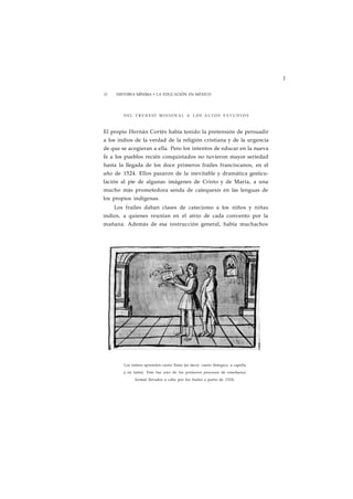 1 
32 HISTORIA MÍNIMA • LA EDUCACIÓN EN MÉXICO 
DEL F R E N E S Í M I S I O N A L A LOS A L T O S E S T U D I O S 
El propio Hernán Cortés había tenido la pretensión de persuadir 
a los indios de la verdad de la religión cristiana y de la urgencia 
de que se acogieran a ella. Pero los intentos de educar en la nueva 
fe a los pueblos recién conquistados no tuvieron mayor seriedad 
hasta la llegada de los doce primeros frailes franciscanos, en el 
año de 1524. Ellos pasaron de la inevitable y dramática gesticu-lación 
al pie de algunas imágenes de Cristo y de María, a una 
mucho más prometedora senda de catequesis en las lenguas de 
los propios indígenas. 
Los frailes daban clases de catecismo a los niños y niñas 
indios, a quienes reunían en el atrio de cada convento por la 
mañana. Además de esa instrucción general, había muchachos 
Los indios aprenden canto llano (es decir, canto litúrgico, a capella 
y en latín). Este fue uno de los primeros procesos de enseñanza 
formal llevados a cabo por los frailes a partir de 1524. 
 