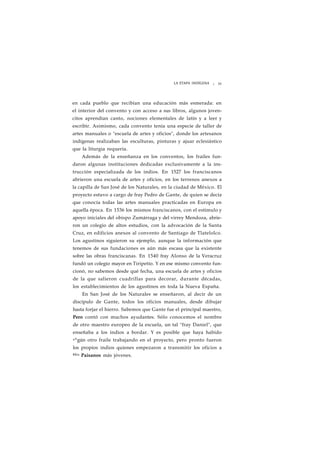 LA ETAPA INDÍGENA ¡ 33 
en cada pueblo que recibían una educación más esmerada: en 
el interior del convento y con acceso a sus libros, algunos joven-citos 
aprendían canto, nociones elementales de latín y a leer y 
escribir. Asimismo, cada convento tenía una especie de taller de 
artes manuales o "escuela de artes y oficios", donde los artesanos 
indígenas realizaban las esculturas, pinturas y ajuar eclesiástico 
que la liturgia requería. 
Además de la enseñanza en los conventos, los frailes fun-daron 
algunas instituciones dedicadas exclusivamente a la ins-trucción 
especializada de los indios. En 1527 los franciscanos 
abrieron una escuela de artes y oficios, en los terrenos anexos a 
la capilla de San José de los Naturales, en la ciudad de México. El 
proyecto estuvo a cargo de fray Pedro de Gante, de quien se decía 
que conocía todas las artes manuales practicadas en Europa en 
aquella época. En 1536 los mismos franciscanos, con el estímulo y 
apoyo iniciales del obispo Zumárraga y del virrey Mendoza, abrie-ron 
un colegio de altos estudios, con la advocación de la Santa 
Cruz, en edificios anexos al convento de Santiago de Tlatelolco. 
Los agustinos siguieron su ejemplo, aunque la información que 
tenemos de sus fundaciones es aún más escasa que la existente 
sobre las obras franciscanas. En 1540 fray Alonso de la Veracruz 
fundó un colegio mayor en Tiripetío. Y en ese mismo convento fun-cionó, 
no sabemos desde qué fecha, una escuela de artes y oficios 
de la que salieron cuadrillas para decorar, durante décadas, 
los establecimientos de los agustinos en toda la Nueva España. 
En San José de los Naturales se enseñaron, al decir de un 
discípulo de Gante, todos los oficios manuales, desde dibujar 
hasta forjar el hierro. Sabemos que Gante fue el principal maestro, 
Pero contó con muchos ayudantes. Sólo conocemos el nombre 
de otro maestro europeo de la escuela, un tal "fray Daniel", que 
enseñaba a los indios a bordar. Y es posible que haya habido 
a^gún otro fraile trabajando en el proyecto, pero pronto fueron 
los propios indios quienes empezaron a transmitir los oficios a 
SUs Paisanos más jóvenes. 
 