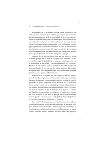 ? 
34 HISTORIA MÍNIMA • LA EDUCACIÓN EN MÉXICO 
El propósito de la escuela era que los indios aprendieran los 
oficios que no conocían, pero también que "se perfeccionasen" en 
los oficios que ya tenían desde su antigüedad. Es decir, que se aproxi-maran 
a las convenciones y estilos de los europeos. Esto condujo a que 
especialidades indígenas, como los trabajos de arte plumaria, se 
conservaran pero con algunos cambios en el estilo de las figuras 
y por supuesto en el contenido de las obras. Muchos de estos trabajos 
de plumaria formaron parte del ajuar eclesiástico de la época 
e incluso hubo mitras, estolas y casullas con aplicaciones de plu-maria 
que fueron enviadas como obsequios a Europa. 
Además de las instrucciones directas que Gante y otros 
maestros puedan haber dado a los aprendices indígenas, la ob-servación 
y copia de grabados tuvo un papel muy importante en 
el aprendizaje de los estilos y convenciones pictóricas europeos. 
Muchos de los códices que se realizaron durante el siglo xvi 
muestran huellas de esa ruta que los indios siguieron, del antiguo 
arte pictográfico hacia la representación naturalista que los europeos 
preferían, como gente del Renacimiento. 
El Colegio de la Santa Cruz, en Tlatelolco, era una institu-ción 
de estudios superiores, en la cual los indios que ya sabían 
leer y escribir podían continuar su formación. La base de todo el 
programa, el punto de partida de los estudios, era la gramática 
latina, aunque también se estudiaba la gramática del náhuatl y la 
del español. Además, se seguían estudios de lógica, retórica, filoso-fía, 
música, medicina y algo de teología. Para algunos, el colegio 
de Tlatelolco tenía relación estrecha con el proyecto de formar 
un clero indígena, y por ello, al quedar prácticamente cerrada 
esta vía por las objeciones que en España y Nueva España se 
levantaron, perdieron interés en el proyecto. 
Pero también hubo quienes, como don Antonio de Mendoza, 
consideraban de gran importancia la formación de una elite indí-gena 
de humanistas instruidos, para arraigar con autenticidad y 
solidez la nueva religión y lo que nosotros llamaríamos la nueva 
cultura entre los indios. Mendoza no retiró nunca su apoyo al 
35 
 