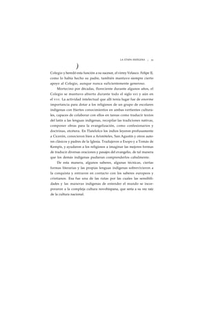 LA ETAPA INDÍGENA ¡ 35 
) 
Colegio y heredó esta función a su sucesor, el virrey Velasco. Felipe II, 
como lo había hecho su padre, también mantuvo siempre cierto 
apoyo al Colegio, aunque nunca suficientemente generoso. 
Mortecino por décadas, floreciente durante algunos años, el 
Colegio se mantuvo abierto durante todo el siglo xvi y aún en 
el XVII. La actividad intelectual que allí tenía lugar fue de enorme 
importancia para dotar a los religiosos de un grupo de escolares 
indígenas con ftiertes conocimientos en ambas vertientes cultura-les, 
capaces de colaborar con ellos en tareas como traducir textos 
del latín a las lenguas indígenas, recopilar las tradiciones nativas, 
componer obras para la evangelización, como confesionarios y 
doctrinas, etcétera. En Tlatelolco los indios leyeron profusamente 
a Cicerón, conocieron bien a Aristóteles, San Agustín y otros auto-res 
clásicos y padres de la Iglesia. Tradujeron a Esopo y a Tomás de 
Kempis, y ayudaron a los religiosos a imaginar las mejores formas 
de traducir diversas oraciones y pasajes del evangelio, de tal manera 
que los demás indígenas pudieran comprenderlos cabalmente. 
De esta manera, algunos saberes, algunas técnicas, ciertas 
formas literarias y las propias lenguas indígenas sobrevivieron a 
la conquista y entraron en contacto con los saberes europeos y 
cristianos. Esa fue una de las rutas por las cuales las sensibili-dades 
y las maneras indígenas de entender el mundo se incor-poraron 
a la compleja cultura novohispana, que sería a su vez raíz 
de la cultura nacional. 
 