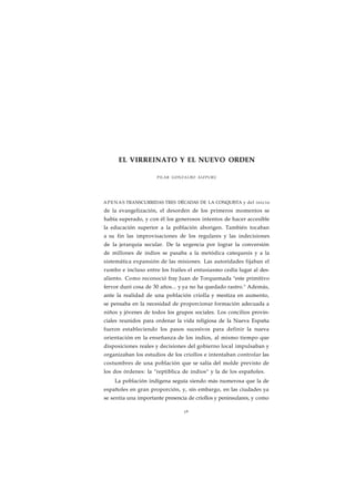 EL VIRREINATO Y EL NUEVO ORDEN 
PILAR GONZALBO AIZPURU 
APENAS TRANSCURRIDAS TRES DÉCADAS DE LA CONQUISTA y del i n i c i o 
de la evangelización, el desorden de los primeros momentos se 
había superado, y con él los generosos intentos de hacer accesible 
la educación superior a la población aborigen. También tocaban 
a su fin las improvisaciones de los regulares y las indecisiones 
de la jerarquía secular. De la urgencia por lograr la conversión 
de millones de indios se pasaba a la metódica catequesis y a la 
sistemática expansión de las misiones. Las autoridades fijaban el 
rumbo e incluso entre los frailes el entusiasmo cedía lugar al des-aliento. 
Como reconoció fray Juan de Torquemada "este primitivo 
fervor duró cosa de 30 años... y ya no ha quedado rastro." Además, 
ante la realidad de una población criolla y mestiza en aumento, 
se pensaba en la necesidad de proporcionar formación adecuada a 
niños y jóvenes de todos los grupos sociales. Los concilios provin-ciales 
reunidos para ordenar la vida religiosa de la Nueva España 
fueron estableciendo los pasos sucesivos para definir la nueva 
orientación en la enseñanza de los indios, al mismo tiempo que 
disposiciones reales y decisiones del gobierno local impulsaban y 
organizaban los estudios de los criollos e intentaban controlar las 
costumbres de una población que se salía del molde previsto de 
los dos órdenes: la "reptiblica de indios" y la de los españoles. 
La población indígena seguía siendo más numerosa que la de 
españoles en gran proporción, y, sin embargo, en las ciudades ya 
se sentía una importante presencia de criollos y peninsulares, y como 
3 6 
 