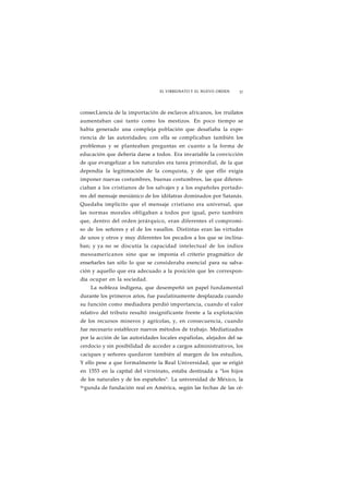 EL VIRREINATO Y EL NUEVO ORDEN 37 
consecLiencia de la importación de esclavos africanos, los rruilatos 
aumentaban casi tanto como los mestizos. En poco tiempo se 
había generado una compleja población que desafiaba la expe-riencia 
de las autoridades; con ella se complicaban también los 
problemas y se planteaban preguntas en cuanto a la forma de 
educación que debería darse a todos. Era invariable la convicción 
de que evangelizar a los naturales era tarea primordial, de la que 
dependía la legitimación de la conquista, y de que ello exigía 
imponer nuevas costumbres, buenas costumbres, las que diferen-ciaban 
a los cristianos de los salvajes y a los españoles portado-res 
del mensaje mesiánico de los idólatras dominados por Satanás. 
Quedaba implícito que el mensaje cristiano era universal, que 
las normas morales obligaban a todos por igual, pero también 
que, dentro del orden jerárquico, eran diferentes el compromi-so 
de los señores y el de los vasallos. Distintas eran las virtudes 
de unos y otros y muy diferentes los pecados a los que se inclina-ban; 
y ya no se discutía la capacidad intelectual de los indios 
mesoamericanos sino que se imponía el criterio pragmático de 
enseñarles tan sólo lo que se consideraba esencial para su salva-ción 
y aquello que era adecuado a la posición que les correspon-día 
ocupar en la sociedad. 
La nobleza indígena, que desempeñó un papel fundamental 
durante los primeros arios, fue paulatinamente desplazada cuando 
su función como mediadora perdió importancia, cuando el valor 
relativo del tributo resultó insignificante frente a la explotación 
de los recursos mineros y agrícolas, y, en consecuencia, cuando 
fue necesario establecer nuevos métodos de trabajo. Mediatizados 
por la acción de las autoridades locales espafiolas, alejados del sa-cerdocio 
y sin posibilidad de acceder a cargos administrativos, los 
caciques y señores quedaron también al margen de los estudios, 
Y ello pese a que formalmente la Real Universidad, que se erigió 
en 1553 en la capital del virreinato, estaba destinada a "los hijos 
de los naturales y de los españoles". La universidad de México, la 
Segunda de fundación real en América, según las fechas de las cé- 
 