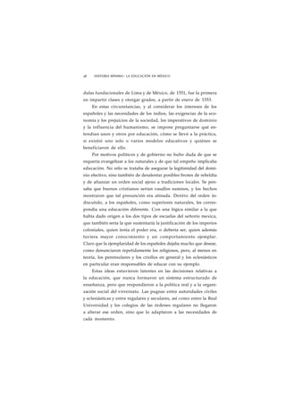 38 HISTORIA MÍNIMA • LA EDUCACIÓN EN MÉXICO 
dulas fundacionales de Lima y de México, de 1551, fue la primera 
en impartir clases y otorgar grados, a partir de enero de 1553. 
En estas circunstancias, y al considerar los intereses de los 
españoles y las necesidades de los indios, las exigencias de la eco-nomía 
y los prejuicios de la sociedad, los imperativos de dominio 
y la influencia del humanismo, se impone preguntarse qué en-tendían 
unos y otros por educación, cómo se llevó a la práctica, 
si existió uno solo o varios modelos educativos y quiénes se 
beneficiaron de ello. 
Por motivos políticos y de gobierno no hubo duda de que se 
requería evangelizar a los naturales y de que tal empeño implicaba 
educación. No sólo se trataba de asegurar la legitimidad del domi-nio 
efectivo, sino también de desalentar posibles brotes de rebeldía 
y de afianzar un orden social ajeno a tradiciones locales. Se pen-saba 
que buenos cristianos serían vasallos sumisos, y los hechos 
mostraron que tal presunción era atinada. Dentro del orden in-discutido, 
a los españoles, como superiores naturales, les corres-pondía 
una educación diferente. Con una lógica similar a la que 
había dado origen a los dos tipos de escuelas del señorío mexica, 
que también sería la que sustentaría la justificación de los imperios 
coloniales, quien tenía el poder era, o debería ser, quien además 
tuviera mayor conocimiento y un comportamiento ejemplar. 
Claro que la ejemplaridad de los españoles dejaba mucho que desear, 
como denunciaron repetidamente los religiosos, pero, al menos en 
teoría, los peninsulares y los criollos en general y los eclesiásticos 
en particular eran responsables de educar con su ejemplo. 
Estas ideas estuvieron latentes en las decisiones relativas a 
la educación, que nunca formaron un sistema estructurado de 
enseñanza, pero que respondieron a la política real y a la organi-zación 
social del virreinato. Las pugnas entre autoridades civiles 
y eclesiásticas y entre regulares y seculares, así como entre la Real 
Universidad y los colegios de las órdenes regulares no llegaron 
a alterar ese orden, sino que lo adaptaron a las necesidades de 
cada momento. 
 