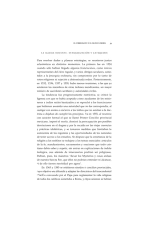 EL VIRREINATO Y EL NUEVO ORDEN 39 
LA IGLESIA DOCENTE: EVANGELIZAC1ÓN Y CATEQUESIS 
Para resolver dudas y planear estrategias, se reunieron juntas 
eclesiásticas en distintos momentos. La primera fue en 1524 
cuando sólo habían llegado algunos franciscanos, como únicos 
representantes del clero regular, y varios clérigos seculares, some-tidos 
a la jerarquía ordinaria, sin compromiso por lo tanto de 
votos religiosos ni sujeción a determinada orden. Posteriormente, 
en 1532, 1536, 1537 y 1539, hubo nuevas reuniones, a las que ya 
asistieron los miembros de otras órdenes mendicantes, un mayor 
número de sacerdotes sectilares y autoridades civiles. 
La tendencia fue progresivamente restrictiva; se criticó la 
ligereza con que se había aceptado como ayudantes de los misio-neros 
a indios recién bautizados y se reprochó a los franciscanos 
que hubieran asumido una autoridad que no les correspondía, al 
castigar con azotes o encierro a los indios que no asistían a la doc-trina 
o dejaban de cumplir los preceptos. Ya en 1555, al reunirse 
con carácter formal el que se llamó Primer Concilio provincial 
mexicano, imperó el recelo, dominó la preocupación por posibles 
desviaciones en el dogma y por la recaída en las viejas creencias 
y prácticas idolátricas, y se tomaron medidas que limitaban la 
autonomía de los regulares y las oportunidades de los naturales 
de tener acceso a los estudios. Se dispuso que la enseñanza de la 
religión a los neófitos se redujese a los temas esenciales: artículos 
de la fe, mandamientos, sacramentos y oraciones que todo cris-tiano 
debía saber y repetir, sin entrar en explicaciones de índole 
teológica, oue además de innecesarias podrían ser peligrosas. 
Debían, pues, los maestros "dexar los Mysterios y cosas arduas 
de nuestra Sancta Fee, que ellos no podrían entender ni alcanzar, 
ni de ello tienen necésidad por agora". 
En 1565 y 1585 se retiñieron sínodos o concilios provinciales, 
cuyo objetivo era difundir y adaptar las directrices del trascendental 
c°riciÜo convocado por el Papa para reglamentar la vida religiosa 
de todos los católicos sometidos a Roma, y ctiyas sesiones se habían 
 