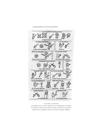 41 HISTORIA MÍNIMA • LA EDUCACIÓN EN MÉXICO 
CATECISMO TESTERIANO 
Las imágenes fueron un recurso empleado por los evangelizadores. Se adjudica 
su invención al franciscano fray Jacobo de Tastera (o Testera). En ocasiones los 
dibujos fueron acompañados del texto doctrinal en las lenguas indígenas. 
 