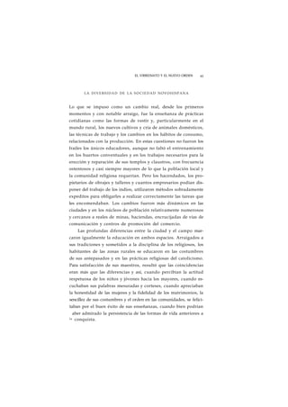 EL VIRREINATO Y EL NUEVO ORDEN 43 
LA DIVERSIDAD DE LA SOCIEDAD NOVOHISPANA 
Lo que se impuso como un cambio real, desde los primeros 
momentos y con notable arraigo, fue la enseñanza de prácticas 
cotidianas como las formas de vestir y, particularmente en el 
mundo rural, los nuevos cultivos y cría de animales domésticos, 
las técnicas de trabajo y los cambios en los hábitos de consumo, 
relacionados con la producción. En estas cuestiones no fueron los 
frailes los únicos educadores, aunque no faltó el entrenamiento 
en los huertos conventuales y en los trabajos necesarios para la 
erección y reparación de sus templos y claustros, con frecuencia 
ostentosos y casi siempre mayores de lo que la población local y 
la comunidad religiosa requerían. Pero los hacendados, los pro-pietarios 
de obrajes y talleres y cuantos empresarios podían dis-poner 
del trabajo de los indios, utilizaron métodos sobradamente 
expeditos para obligarles a realizar correctamente las tareas que 
les encomendaban. Los cambios fueron más dinámicos en las 
ciudades y en los núcleos de población relativamente numerosos 
y cercanos a reales de minas, haciendas, encrucijadas de vías de 
comunicación y centros de promoción del comercio. 
Las profundas diferencias entre la ciudad y el campo mar-caron 
igualmente la educación en ambos espacios. Arraigados a 
sus tradiciones y sometidos a la disciplina de los religiosos, los 
habitantes de las zonas rurales se educaron en las costumbres 
de sus antepasados y en las prácticas religiosas del catolicismo. 
Para satisfacción de sus maestros, resultó que las coincidencias 
eran más que las diferencias y así, cuando percibían la actitud 
respetuosa de los niños y jóvenes hacia los mayores, cuando es-cuchaban 
sus palabras mesuradas y corteses, cuando apreciaban 
la honestidad de las mujeres y la fidelidad de los matrimonios, la 
sencillez de sus costumbres y el orden en las comunidades, se felici-taban 
por el buen éxito de sus enseñanzas, cuando bien podrían 
aber admirado la persistencia de las formas de vida anteriores a 
l a conquista. 
 