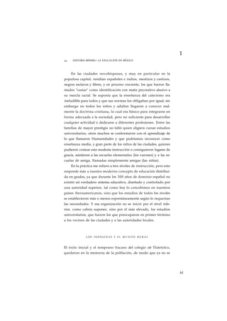 1 
44 HISTORIA MÍNIMA • LA EDUCACIÓN EN MÉXICO 
En las ciudades novohispanas, y muy en particular en la 
populosa capital, residían españoles e indios, mestizos y castizos, 
negros esclavos y libres, y en proceso creciente, los que fueron lla-mados 
"castas" como identificación con matiz peyorativo alusivo a 
su mezcla racial. Se suponía que la enseñanza del catecismo era 
ineludible para todos y que sus normas los obligaban por igual; sin 
embargo no todos los niños y adultos llegaron a conocer real-mente 
la doctrina cristiana, lo cual era básico para integrarse en 
forma adecuada a la sociedad, pero no suficiente para desarrollar 
cualquier actividad o dedicarse a diferentes profesiones. Entre las 
familias de mayor prestigio no faltó quien eligiera cursar estudios 
universitarios, otros muchos se conformaron con el aprendizaje de 
lo que llamaron Humanidades y que podríamos reconocer como 
enseñanza media, y gran parte de los nifíos de las ciudades, quienes 
pudieron costear esta modesta instrucción o consiguieron lugares de 
gracia, asistieron a las escuelas elementales (los varones) y a las es-cuelas 
de amiga, llamadas simplemente amigas (las niñas). 
En la práctica me refiero a tres niveles de instrucción, pero esto 
responde más a nuestro moderno concepto de educación distribui-da 
en grados, ya que durante los 300 años de dominio espafiol no 
existió uii verdadero sistema educativo, diseñado y controlado por 
una autoridad superior, tal como hoy lo concebimos en nuestros 
países iberoamericanos, sino que los estudios de todos los niveles 
se establecieron más o menos espontáneamente según lo requerían 
las necesidades. Y esa organización no se inició por el nivel infe-rior, 
como cabría suponer, sino por el más elevado, los estudios 
universitarios, que fueron los que preocuparon en primer término 
a los vecinos de las ciudades y a las autoridades locales. 
LOS INDÍGENAS Y EL M U N D O RURAL 
El éxito inicial y el temprano fracaso del colegio cié Tlatelolco, 
quedaron en la memoria de la población, de modo que ya no se 
M 
 