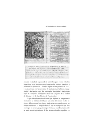 EL VIRREINATO Y EL NUEVO ORDEN 46 
pondría en duda la capacidad de los indios para cursar estudios 
superiores, pero tampoco se arriesgarían las órdenes regulares a 
promover la enseñanza. La tardía llegada de los jesuítas, en 1572, 
y su inquietud por la necesidad de participar en la labor evange-lizado 
™, les llevó a erigir dos internados destinados a los jóvenes 
hijos de caciques o principales: el de San Gregorio de la ciudad 
de México y el de San Martín de Tepotzotlán. 
Ya que las órdenes mendicantes que llegaron en los primeros 
momentos se habían distribuido las zonas de misión en las re-giones 
del centro del virreinato, los jesuítas no asumieron en un 
primer momento la responsabilidad de la evangelización. Sin 
embargo, en las congregaciones provinciales, cuando anualmente 
se hacía una recapitulación de las tareas realizadas, quedaba en 
 