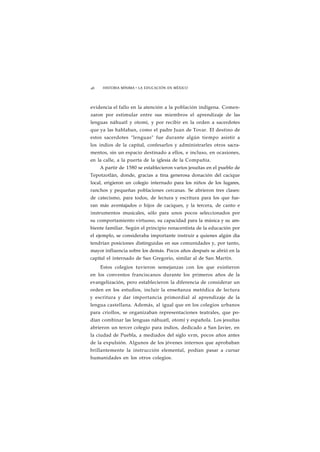 46 HISTORIA MÍNIMA • LA EDUCACIÓN EN MÉXICO 
evidencia el fallo en la atención a la población indígena. Comen-zaron 
por estimular entre sus miembros el aprendizaje de las 
lenguas náhuatl y otomí, y por recibir en la orden a sacerdotes 
que ya las hablaban, como el padre Juan de Tovar. El destino de 
estos sacerdotes "lenguas" fue durante algún tiempo asistir a 
los indios de la capital, confesarlos y administrarles otros sacra-mentos, 
sin un espacio destinado a ellos, e incluso, en ocasiones, 
en la calle, a la puerta de la iglesia de la Compañía. 
A partir de 1580 se establecieron varios jesuítas en el pueblo de 
Tepotzotlán, donde, gracias a tina generosa donación del cacique 
local, erigieron un colegio internado para los niños de los lugares, 
ranchos y pequeñas poblaciones cercanas. Se abrieron tres clases: 
de catecismo, para todos, de lectura y escritura para los que fue-ran 
más aventajados o hijos de caciques, y la tercera, de canto e 
instrumentos musicales, sólo para unos pocos seleccionados por 
su comportamiento virtuoso, su capacidad para la música y su am-biente 
familiar. Según el principio renacentista de la educación por 
el ejemplo, se consideraba importante instruir a quienes algún día 
tendrían posiciones distinguidas en sus comunidades y, por tanto, 
mayor influencia sobre los demás. Pocos años después se abrió en la 
capital el internado de San Gregorio, similar al de San Martín. 
Estos colegios tuvieron semejanzas con los que existieron 
en los conventos franciscanos durante los primeros años de la 
evangelización, pero establecieron la diferencia de considerar un 
orden en los estudios, incluir la enseñanza metódica de lectura 
y escritura y dar importancia primordial al aprendizaje de la 
lengua castellana. Además, al igual que en los colegios urbanos 
para criollos, se organizaban representaciones teatrales, que po-dían 
combinar las lenguas náhuatl, otomí y española. Los jesuítas 
abrieron un tercer colegio para indios, dedicado a San Javier, en 
la ciudad de Puebla, a mediados del siglo xvm, pocos años antes 
de la expulsión. Algunos de los jóvenes internos que aprobaban 
brillantemente la instrucción elemental, podían pasar a cursar 
humanidades en los otros colegios. 
 