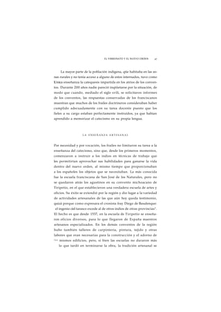 EL VIRREINATO Y EL NUEVO ORDEN 47 
La mayor parte de la población indígena, qtie habitaba en las zo-nas 
rurales y no tenía acceso a alguno de estos internados, tuvo como 
L'mica enseñanza la catequesis impartida en los atrios de los conven-tos. 
Durante 200 años nadie pareció inqtiietarse por la situación, de 
modo que cuando, mediado el siglo xvili, se solicitaron informes 
de los conventos, las respuestas conservadas de los franciscanos 
muestran que muchos de los frailes doctrineros consideraban haber 
cumplido adecuadamente con su tarea docente puesto que los 
fieles a su cargo estaban perfectamente instruidos, ya que habían 
aprendido a memorizar el catecismo en su propia lengua. 
LA ENSEÑANZA ARTESANAL 
Por necesidad y por vocación, los frailes no limitaron su tarea a la 
enseñanza del catecismo, sino que, desde los primeros momentos, 
comenzaron a instruir a los indios en técnicas de trabajo que 
les permitirían aprovechar sus habilidades para ganarse la vida 
dentro del nuevo orden, al mismo tiempo que proporcionaban 
a los españoles los objetos que se necesitaban. La más conocida 
fue la escuela franciscana de San José de los Naturales, pero no 
se quedaron atrás los agustinos en su convento michoacano de 
Tiripetío, en el que establecieron una verdadera escuela de artes y 
oficios. Su éxito se extendió por la región y dio lugar a la variedad 
de actividades artesanales de las que aún hoy queda testimonio, 
quizá porque como expresara el cronista fray Diego de Basalenque: 
el ingenio ciel tarasco excede al de otros indios de otras provincias". 
El hecho es que desde 1537, en la escuela de Tiripetío se enseña-ron 
oficios diversos, para lo que llegaron de España maestros 
artesanos especializados. En los demás conventos de la región 
hubo también talleres de carpintería, pintura, tejido y otras 
labores que eran necesarias para la construcción y el adorno de 
l o s mismos edificios, pero, si bien las escuelas no duraron más 
lo que tardó en terminarse la obra, la tradición artesanal se 
 