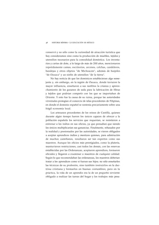 48 HISTORIA MÍNIMA • LA EDUCACIÓN EN MÉXICO 
conservó y no sólo como la curiosidad de atracción turística que 
hoy consideramos sino como la producción de muebles, tejidos y 
utensilios necesarios para la comodidad doméstica. Los inventa-rios 
y cartas de dote, a lo largo de más de 200 años, mencionaron 
repetidamente camas, escritorios, arcones, colchas, candeleros, 
bandejas y otros objetos "de Michoacán", además de huípiles 
"de Oaxaca" y un sinfín de utensilios "de la tierra". 
No hay noticia de que los dominicos establecieran algo seme-jante 
y, sin embargo, en la región de Oaxaca, donde tuvieron la 
mayor influencia, enseñaron a sus neófitos la crianza y aprove-chamiento 
de los gusanos de seda para la fabricación de fibras 
y tejidos que podrían competir con los que se importaban de 
Oriente. Y esto fue la causa de su ruina, porque las autoridades 
virreinales protegían el comercio de telas procedentes de Filipinas, 
en donde el dominio español se sostenía precariamente sobre una 
frágil economía local. 
Los artesanos procedentes de los reinos de Castilla, quienes 
durante algún tiempo fueron los únicos capaces de ofrecer a la 
población española los servicios que requerían, se resistieron a 
entrenar a los indios en sus oficios, ya que pensaban que siendo 
los únicos multiplicarían sus ganancias. Finalmente, rebasados por 
la realidad y presionados por las autoridades, se vieron obligados 
a aceptar aprendices indios y mestizos quienes, para admiración 
de muchos castellanos, resultaron ser tan expertos como sus 
maestros. Aunque los oficios más prestigiados, como la platería, 
mantuvieron restricciones, casi todos los demás, con las reservas 
establecidas por las Ordenanzas, aceptaron aprendices, formaron 
oficiales y llegaron a examinar a maestros de cualquier calidad. 
Según lo que recomendaban las ordenanzas, los maestros deberían 
tratar a los aprendices como si fueran sus hijos; no sólo enseñarles 
las técnicas de su profesión, sino también instruirlos en la doc-trina 
cristiana y formarlos en buenas costumbres; pero en la 
práctica, la vida de un aprendiz era la de un pequeño sirviente 
obligado a realizar las tareas del hogar y los trabajos más pesa- 
 
