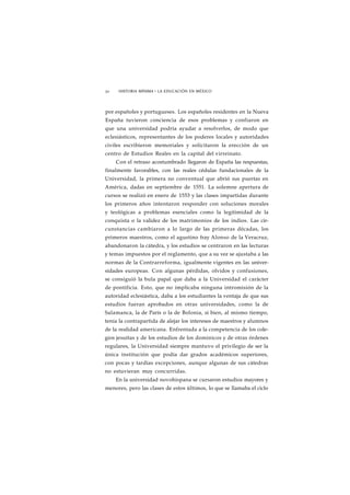 50 HISTORIA MÍNIMA • LA EDUCACIÓN EN MÉXICO 
por españoles y portugueses. Los españoles residentes en la Nueva 
España tuvieron conciencia de esos problemas y confiaron en 
que una universidad podría ayudar a resolverlos, de modo que 
eclesiásticos, representantes de los poderes locales y autoridades 
civiles escribieron memoriales y solicitaron la erección de un 
centro de Estudios Reales en la capital del virreinato. 
Con el retraso acostumbrado llegaron de España las respuestas, 
finalmente favorables, con las reales cédulas fundacionales de la 
Universidad, la primera no conventual que abrió sus puertas en 
América, dadas en septiembre de 1551. La solemne apertura de 
cursos se realizó en enero de 1553 y las clases impartidas durante 
los primeros años intentaron responder con soluciones morales 
y teológicas a problemas esenciales como la legitimidad de la 
conquista o la validez de los matrimonios de los indios. Las cir-cunstancias 
cambiaron a lo largo de las primeras décadas, los 
primeros maestros, como el agustino fray Alonso de la Veracruz, 
abandonaron la cátedra, y los estudios se centraron en las lecturas 
y temas impuestos por el reglamento, que a su vez se ajustaba a las 
normas de la Contrarreforma, igualmente vigentes en las univer-sidades 
europeas. Con algunas pérdidas, olvidos y confusiones, 
se consiguió la bula papal que daba a la Universidad el carácter 
de pontificia. Esto, que no implicaba ninguna intromisión de la 
autoridad eclesiástica, daba a los estudiantes la ventaja de que sus 
estudios fueran aprobados en otras universidades, como la de 
Salamanca, la de París o la de Bolonia, si bien, al mismo tiempo, 
tenía la contrapartida de alejar los intereses de maestros y alumnos 
de la realidad americana. Enfrentada a la competencia de los cole-gios 
jesuítas y de los estudios de los dominicos y de otras órdenes 
regulares, la Universidad siempre mantuvo el privilegio de ser la 
única institución que podía dar grados académicos superiores, 
con pocas y tardías excepciones, aunque algunas de sus cátedras 
no estuvieran muy concurridas. 
En la universidad novohispana se cursaron estudios mayores y 
menores, pero las clases de estos últimos, lo que se llamaba el ciclo 
 