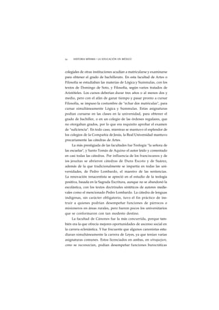 52 HISTORIA MÍNIMA • LA EDUCACIÓN EN MÉXICO 
colegiales de otras instituciones acudían a matricularse y examinarse 
para obtener el grado de bachillerato. En esta facultad de Artes o 
Filosofía se estudiaban las materias de Lógica y Summulas, con los 
textos de Domingo de Soto, y Filosofía, según varios tratados de 
Aristóteles. Los cursos deberían durar tres años o al menos dos y 
medio, pero con el afán de ganar tiempo y pasar pronto a cursar 
Filosofía, se impuso la costumbre de "echar dos matrículas", para 
cursar simultáneamente Lógica y Summulas. Estas asignaturas 
podían cursarse en las clases en la universidad, para obtener el 
grado de bachiller, o en un colegio de las órdenes regulares, que 
no otorgaban grados, por lo que era requisito aprobar el examen 
de "suficiencia". En todo caso, mientras se mantuvo el esplendor de 
los colegios de la Compañía de Jesús, la Real Universidad mantuvo 
precariamente las cátedras de Artes. 
La más prestigiada de las facultades fue Teología "la señora de 
las escuelas", y Santo Tomás de Aquino el autor leído y comentado 
en casi todas las cátedras. Por influencia de los franciscanos y de 
ios jesuítas se abrieron cátedras de Duns Escoto y de Suárez, 
además de la que tradicionalmente se impartía en todas las uni-versidades, 
de Pedro Lombardo, el maestro de las sentencias. 
La renovación renacentista se apreció en el estudio de la teología 
positiva, basada en la Sagrada Escritura, aunque no se abandonó la 
escolástica, con los textos doctrinales sintéticos de autores medie-vales 
como el mencionado Pedro Lombardo. La cátedra de lenguas 
indígenas, sin carácter obligatorio, tuvo el fin práctico de ins-truir 
a quienes podrían desempeñar funciones de párrocos o 
misioneros en áreas rurales, pero fueron pocos los universitarios 
que se conformaron con tan modesto destino. 
La facultad de Cánones fue la más concurrida, porque tam-bién 
era la que ofrecía mejores oportunidades de ascenso social en 
la carrera eclesiástica. Y fue frecuente que algunos canonistas estu-diaran 
simultáneamente la carrera de Leyes, ya que tenían varias 
asignaturas comunes. Estos licenciados en ambas, en utroquejure, 
como se reconocían, podían desempeñar funciones burocráticas 
 