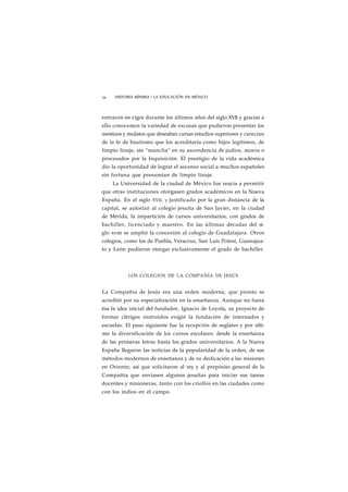 54 HISTORIA MÍNIMA • LA EDUCACIÓN EN MÉXICO 
entraron en vigor durante los últimos años del siglo XVIi y gracias a 
ello conocemos la variedad de excusas que pudieron presentar los 
mestizos y mulatos que deseaban cursar estudios superiores y carecían 
de la fe de bautismo que los acreditaría como hijos legítimos, de 
limpio linaje, sin "mancha" en su ascendencia de judíos, moros o 
procesados por la Inquisición. El prestigio de la vida académica 
dio la oportunidad de lograr el ascenso social a muchos españoles 
sin fortuna que presumían de limpio linaje. 
La Universidad de la ciudad de México fue reacia a permitir 
que otras instituciones otorgasen grados académicos en la Nueva 
España. En el siglo XVII, y justificado por la gran distancia de la 
capital, se autorizó al colegio jesuíta de San Javier, en la ciudad 
de Mérida, la impartición de cursos universitarios, con grados de 
bachiller, licenciado y maestro. En las últimas décadas del si-glo 
xvm se amplió la concesión al colegio de Guadalajara. Otros 
colegios, como los de Puebla, Veracruz, San Luis Potosí, Guanajua-to 
y León pudieron otorgar exclusivamente el grado de bachiller. 
LOS COLEGIOS DE LA COMPAÑÍA DE JESÚS 
La Compañía de Jesús era una orden moderna, que pronto se 
acreditó por su especialización en la enseñanza. Aunque no fuera 
ésa la idea inicial del fundador, Ignacio de Loyola, su proyecto de 
formar clérigos instruidos exigió la fundación de internados y 
escuelas. El paso siguiente fue la recepción de seglares y por últi-mo 
la diversificación de los cursos escolares: desde la enseñanza 
de las primeras letras hasta los grados universitarios. A la Nueva 
España llegaron las noticias de la popularidad de la orden, de sus 
métodos modernos de enseñanza y de su dedicación a las misiones 
en Oriente; así que solicitaron al rey y al prepósito general de la 
Compañía que enviasen algunos jesuítas para iniciar sus tareas 
docentes y misioneras, tanto con los criollos en las ciudades como 
con los indios en el campo. 
 