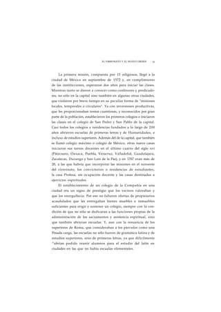 EL VIRREINATO Y EL NUEVO ORDEN 55 
La primera misión, compuesta por 15 religiosos, llegó a la 
ciudad de México en septiembre de 1572 y, en cumplimiento 
de las instrticciones, esperaron dos años para iniciar las clases. 
Mientras tanto se dieron a conocer como confesores y predicado-res, 
no sólo en la capital sino también en algunas otras ciudades, 
que visitaron por breve tiempo en su peculiar forma de "misiones 
locales, temporales o circulares". Ya con inversiones productivas, 
que les proporcionaban rentas cuantiosas, y reconocidos por gran 
parte de la población, establecieron los primeros colegios e iniciaron 
las clases en el colegio de San Pedro y San Pablo de la capital. 
Casi todos los colegios y residencias fundados a lo largo de 200 
años abrieron escuelas de primeras letras y de Humanidades, e 
incluso de estudios superiores. Además del de la capital, que también 
se llamó colegio máximo o colegio de México, otras nueve casas 
iniciaron sus tareas docentes en el último cuarto del siglo xvi 
(Pátzcuaro, Oaxaca, Puebla, Veracruz, Valladolid, Guadalajara, 
Zacatecas, Durango y San Luis de la Paz), y en 1767 eran más de 
20, a las que habría que incorporar las misiones en el noroeste 
del virreinato, los convictorios o residencias de estudiantes, 
la casa Profesa, sin ocupación docente y las casas destinadas a 
ejercicios espirituales. 
El establecimiento de un colegio de la Compañía en una 
ciudad era un signo de prestigio que los vecinos valoraban y 
que los enorgullecía. Por eso no faltaron ofertas de propietarios 
acaudalados que les entregaban bienes muebles e inmuebles 
suficientes para erigir y sostener un colegio, siempre con la con-dición 
de que no sólo se dedicaran a las funciones propias de la 
administración de los sacramentos y asistencia espiritual, sino 
que también abrieran escuelas. Y, aun con la renuencia de los 
superiores de Roma, que consideraban a los párvulos como una 
Pesada carga, las escuelas no sólo fueron de gramática latina y de 
estudios superiores, sino de primeras letras, ya que difícilmente 
^abrían podido reunir alumnos para el estudio del latín en 
ciudades en las que no había escuelas elementales. 
 