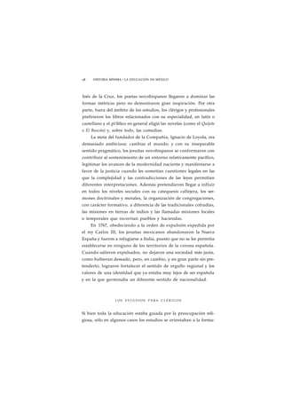 58 HISTORIA MÍNIMA • LA EDUCACIÓN EN MÉXICO 
Inés de la Cruz, los poetas novohispanos llegaron a dominar las 
formas métricas pero no demostraron gran inspiración. Por otra 
parte, fuera del ámbito de los estudios, los clérigos y profesionales 
prefirieron los libros relacionados con su especialidad, en latín o 
castellano y el pi'iblico en general eligió las novelas (como el Quijote 
o El Buscón) y, sobre todo, las comedias. 
La meta del fundador de la Compañía, Ignacio de Loyola, era 
demasiado ambiciosa: cambiar el mundo; y con su inseparable 
sentido pragmático, los jesuítas novohispanos se conformaron con 
contribuir al sostenimiento de un entorno relativamente pacífico, 
legitimar los avances de la modernidad naciente y manifestarse a 
favor de la justicia cuando les sometían cuestiones legales en las 
que la complejidad y las contradicciones de las leyes permitían 
diferentes interpretaciones. Además pretendieron llegar a influir 
en todos los niveles sociales con su catequesis callejera, los ser-mones 
doctrinales y morales, la organización de congregaciones, 
con carácter formativo, a diferencia de las tradicionales cofradías, 
las misiones en tierras de indios y las llamadas misiones locales 
o temporales que recorrían pueblos y haciendas. 
En 1767, obedeciendo a la orden de expulsión expedida por 
el rey Carlos III, los jesuítas mexicanos abandonaron la Nueva 
España y fueron a refugiarse a Italia, puesto que no se les permitía 
establecerse en ninguno de los territorios de la corona española. 
Cuando salieron expulsados, no dejaron una sociedad más justa, 
como hubieran deseado, pero, en cambio, y en gran parte sin pre-tenderlo, 
lograron fortalecer el sentido de orgullo regional y los 
valores de una identidad que ya estaba muy lejos de ser española 
y en la que germinaba un diferente sentido de nacionalidad. 
LOS E S T U D I O S PARA C L É R I G O S 
Si bien toda la educación estaba guiada por la preocupación reli-giosa, 
sólo en algunos casos los estudios se orientaban a la forma- 
 