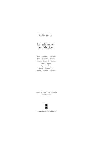 MÍNIMA 
La educación 
en México 
Pablo Escalante Gonzalbo 
Pilar Gonzalbo Aizpuru 
Dorothy Tanck de Estrada 
Anne Staples 
Engracia Loyo 
Cecilia Greaves L. 
Josefina Zoraida Vázquez 
DOROTHY TANCK DE ESTRADA 
(Coordinadora) 
EL COLEGIO DE MÉXICO 
 