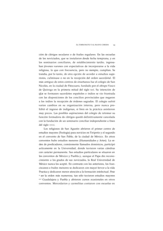 EL VIRREINATO Y EL NUEVO ORDEN 59 
ción de clérigos seculares o de frailes regulares. En las escuelas 
de los noviciados, que se instalaron desde fecha temprana, y en 
los seminarios conciliares, de establecimiento tardío, ingresa-ban 
jóvenes varones con expectativas de incorporarse a la vida 
religiosa, lo que con frecuencia, pero no siempre, cumplían. Se 
trataba, por lo tanto, de otra opción de acceder a estudios supe-riores, 
culminase o no en la recepción del orden sacerdotal. El 
más antiguo de estos centros de enseñanza fue el colegio de San 
Nicolás, en la ciudad de Pátzcuaro, fundado por el obispo Vasco 
de Quiroga en la primera mitad del siglo xvi. Su intención de 
qLie se formasen sacerdotes españoles e indios se vio frustrada 
con las disposiciones de los concilios provinciales que negaron 
a los indios la recepción de órdenes sagradas. El colegio sufrió 
varios cambios en su organización interna, pero nunca pro-hibió 
el ingreso de indígenas, si bien en la práctica asistieron 
muy pocos. Las posibles aspiraciones del colegio de retomar su 
función formadora de clérigos quedó definitivamente cancelada 
con la fundación de un seminario conciliar independiente a fines 
del siglo XVIII. 
Los religiosos de San Agustín abrieron el primer centro de 
estudios mayores (Teología) para novicios en Tiripetío y el segundo 
en el convento de San Pablo, de la ciudad de México. En otros 
conventos hubo estudios menores (Humanidades y Artes). La or-den 
de predicadores, comúnmente llamados dominicos, participó 
activamente en la Universidad, donde tuvieron varias cátedras 
con carácter permanente. Sus estudios particulares se situaron en 
los conventos de México y Puebla y, aunque el Papa dio recono-cimiento 
a los grados de sus noviciados, la Real Universidad de 
México nunca los aceptó. En contraste con los anteriores, los fran-ciscanos 
o frailes menores se dedicaron con mayor fervor a la vida 
Practica y dedicaron menor atención a la formación intelectual. Pese 
a ser la orden más numerosa, tan sólo tuvieron estudios mayores 
eri Guadalajara y Puebla y abrieron cursos ocasionales en otros 
conventos. Mercedarios y carmelitas contaron con escuelas en 
 