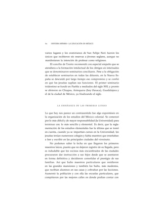 60 HISTORIA MÍNIMA • LA EDUCACIÓN EN MÉXICO 
varios lugares y los oratorianos de San Felipe Neri fueron los 
únicos que recibieron sin reservas a jóvenes seglares, aunque no 
manifestaran la intención de profesar como religiosos. 
El concilio de Trento recomendó con especial empeño que se 
atendiera a la formación intelectual de los clérigos en internados 
que se denominaron seminarios conciliares. Pese a la obligación 
de establecer seminarios en todas las diócesis, en la Nueva Es-paña 
se descuidó por largo tiempo ese compromiso y se confió 
en que los jesuítas suplían sus funciones. El primer seminario 
tridentino se fundó en Puebla a mediados del siglo XVI!, y pronto 
se abrieron en Chiapas, Antequera (hoy Oaxaca), Guadalajara y 
el de la ciudad de México, ya finalizando el siglo. 
LA ENSEÑANZA DE LAS PRIMERAS LETRAS 
Lo que hoy nos parece un contrasentido fue algo espontáneo en 
la organización de los estudios del México colonial. Se comenzó 
por lo más difícil y de mayor responsabilidad (la Universidad) para 
terminar con. lo más sencillo y elemental. Es decir, que la regla-mentación 
de los estudios elementales fue la última que se tomó 
en cuenta, cuando ya se impartían cursos en la Universidad, los 
jesuítas tenían numerosos colegios y había maestros que enseñaban 
a leer y escribir en las principales ciudades del virreinato. 
No podemos saber la fecha en que llegaron los primeros 
maestros laicos, puesto que no dejaron registro de su llegada, pero 
es indudable que los vecinos más encumbrados de las ciudades 
procuraron dar instrucción a sus hijos desde que se asentaron 
en forma definitiva y decidieron consolidar el prestigio de sus 
familias. Así que hubo maestros particulares que residieron 
en las grandes mansiones y también los hubo, más modestos, 
que recibían alumnos en sus casas y cobraban por las lecciones. 
Aumentó la población y con ella las escuelas particulares, que 
compitieron por las mejores calles en donde podían contar con 
 